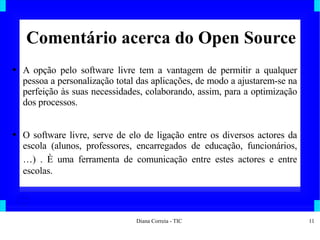Comentário acerca do Open Source A opção pelo software livre tem a vantagem de permitir a qualquer pessoa a personalização total das aplicações, de modo a ajustarem-se na perfeição às suas necessidades, colaborando, assim, para a optimização dos processos. O software livre, serve de elo de ligação entre os diversos actores da escola (alunos, professores, encarregados de educação, funcionários, …) . È uma ferramenta de comunicação entre estes actores e entre   escolas. 