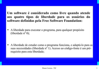 Um software é considerado como livre quando atende aos quatro tipos de liberdade para os usuários do software definidas pela Free Software Foundation: A liberdade para executar o programa, para qualquer propósito (liberdade nº 0); A liberdade de estudar como o programa funciona, e adaptá-lo para as suas necessidades (liberdade nº 1). Acesso ao código-fonte é um pré-requisito para esta liberdade; 