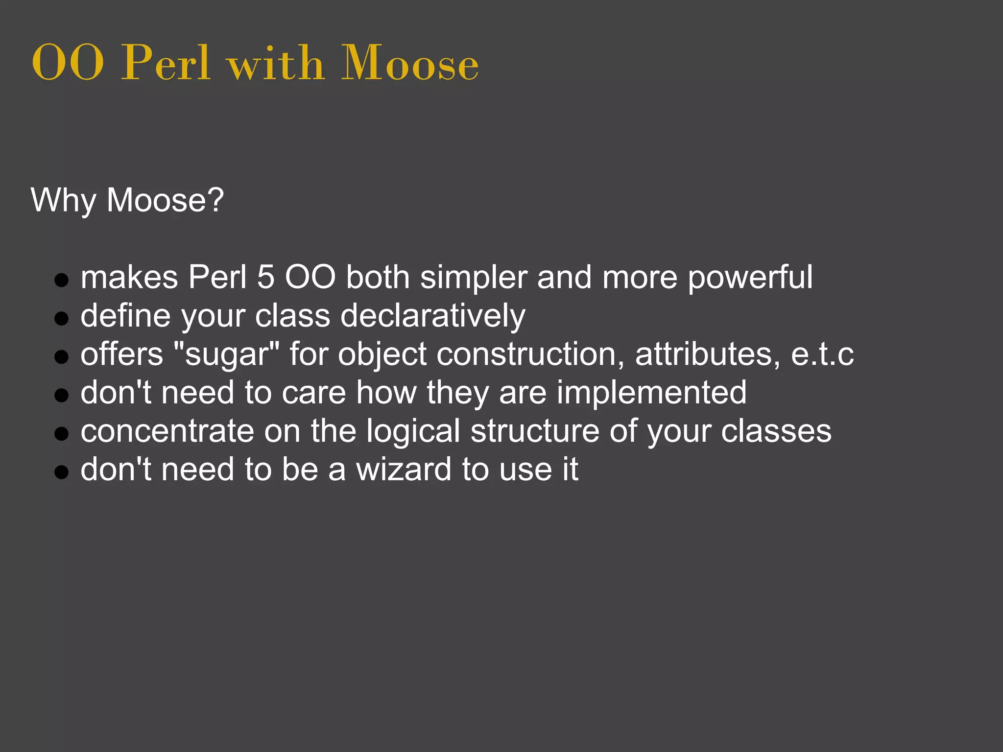 OO Perl with Moose

Why Moose?

  makes Perl 5 OO both simpler and more powerful
  define your class declaratively
  offers "sugar" for object construction, attributes, e.t.c
  don't need to care how they are implemented
  concentrate on the logical structure of your classes
  don't need to be a wizard to use it
 