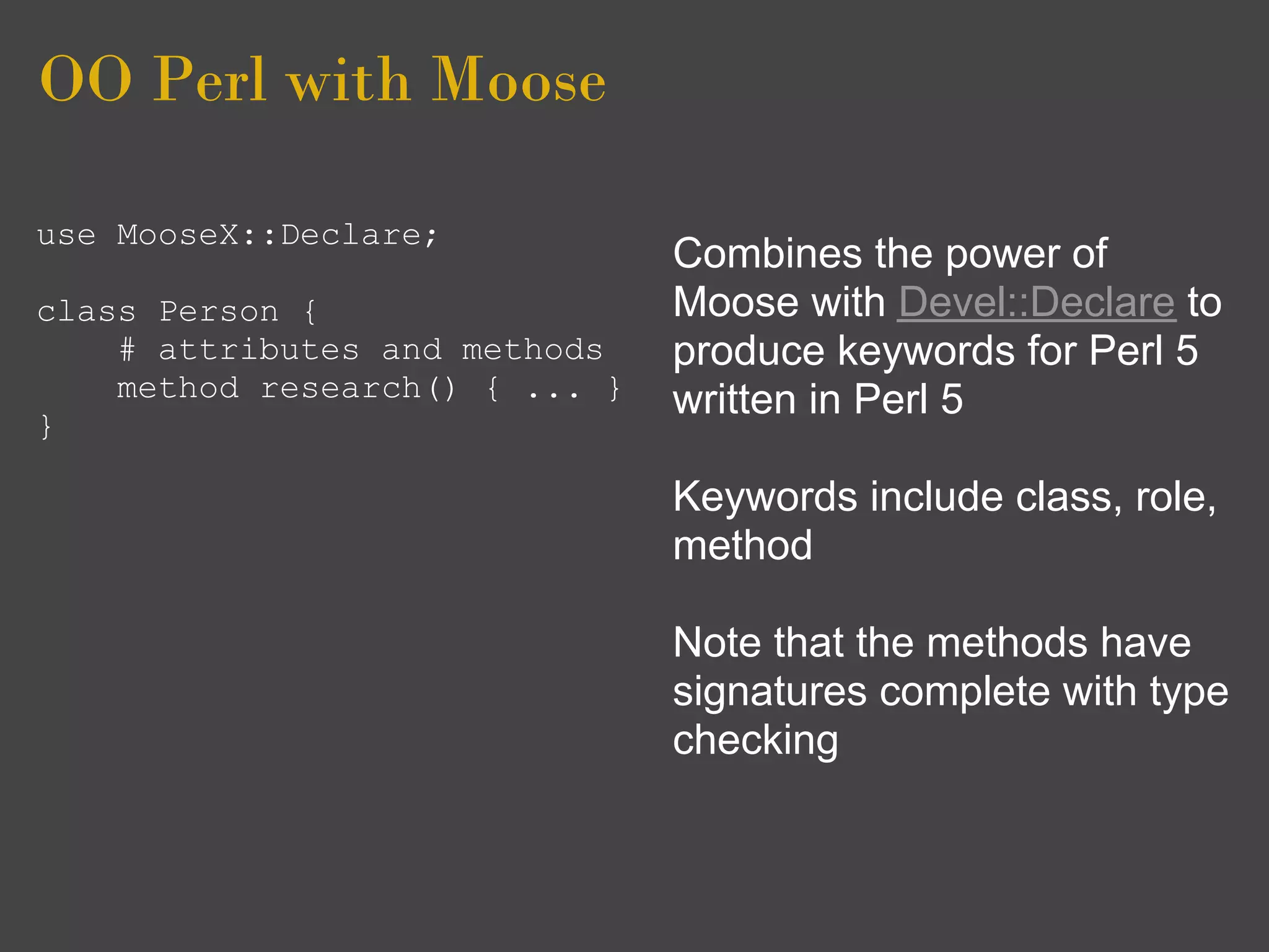 OO Perl with Moose

use MooseX::Declare;
                                Combines the power of
class Person {                  Moose with Devel::Declare to
    # attributes and methods    produce keywords for Perl 5
    method research() { ... }   written in Perl 5
}

                                Keywords include class, role,
                                method

                                Note that the methods have
                                signatures complete with type
                                checking
 