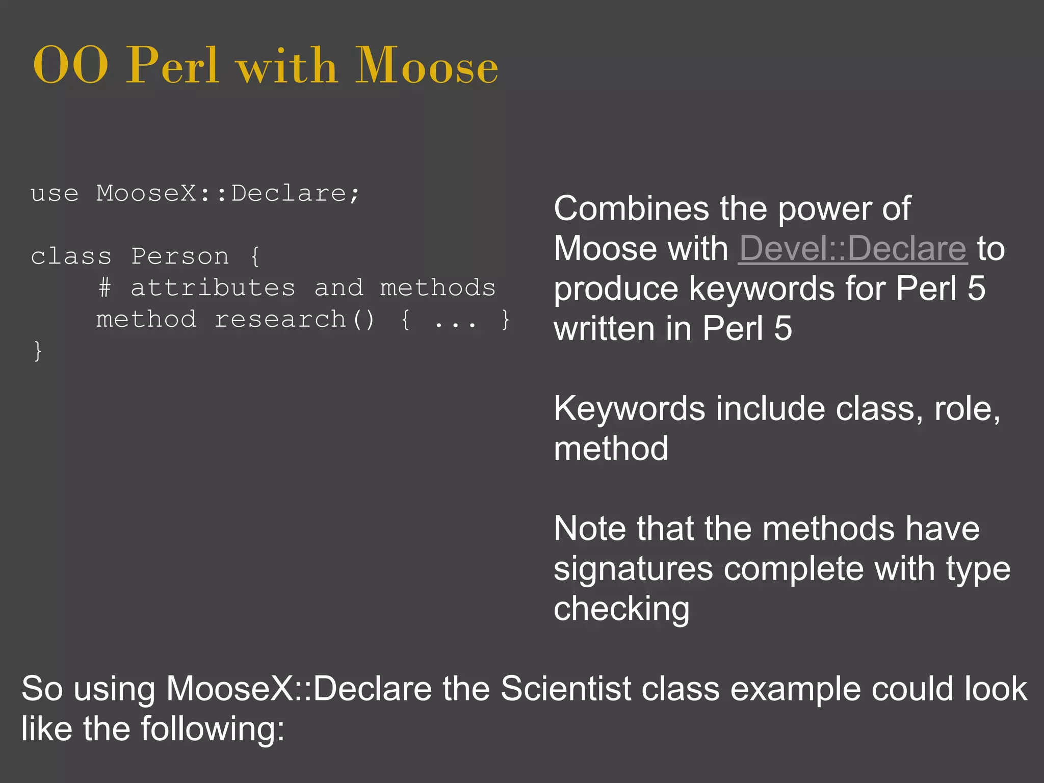 OO Perl with Moose

use MooseX::Declare;
                                 Combines the power of
class Person {                   Moose with Devel::Declare to
    # attributes and methods     produce keywords for Perl 5
    method research() { ... }    written in Perl 5
}

                                 Keywords include class, role,
                                 method

                                 Note that the methods have
                                 signatures complete with type
                                 checking

So using MooseX::Declare the Scientist class example could look
like the following:
 