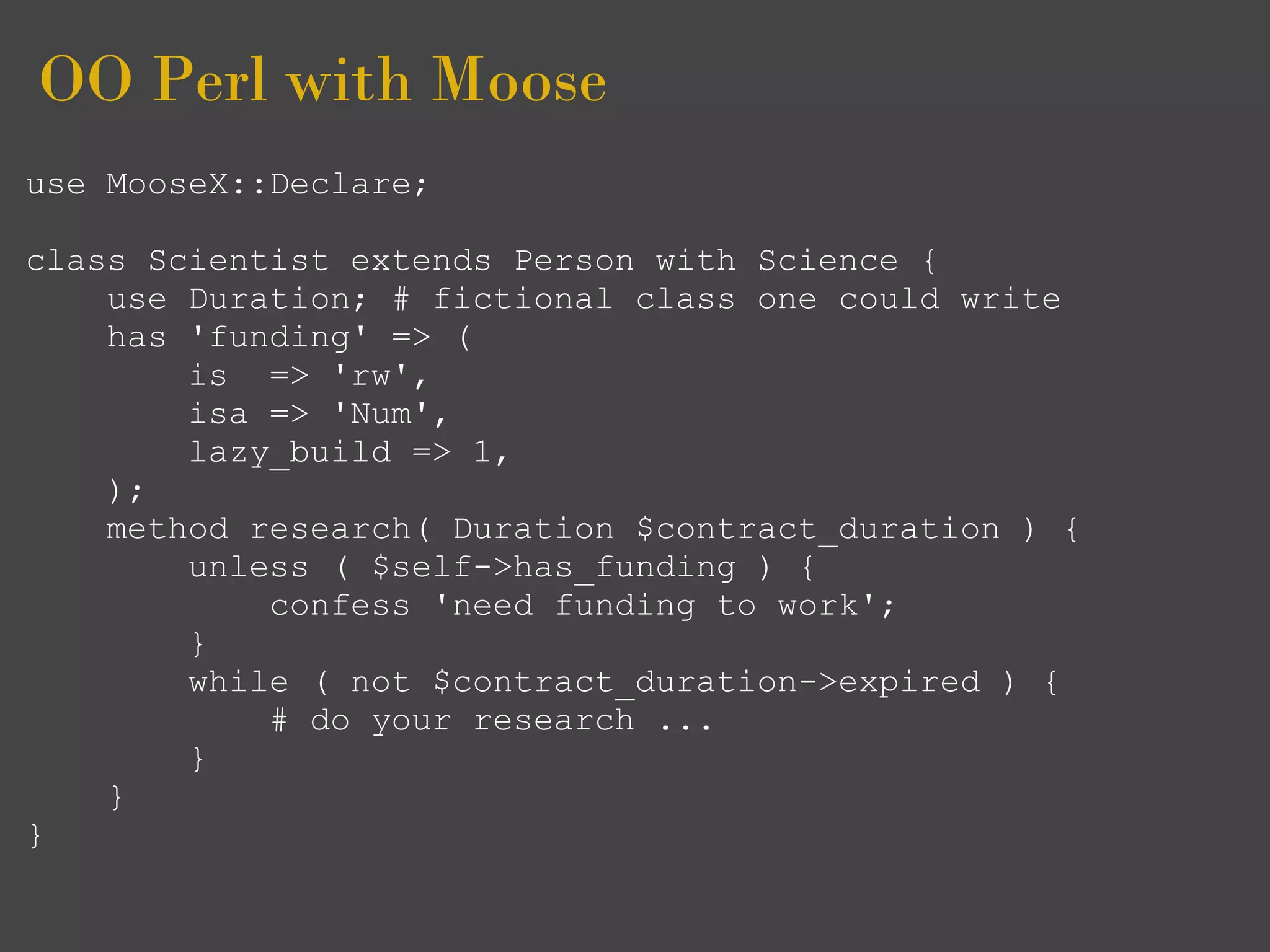 OO Perl with Moose
use MooseX::Declare;

class Scientist extends Person with Science {
    use Duration; # fictional class one could write
    has 'funding' => (
        is => 'rw',
        isa => 'Num',
        lazy_build => 1,
    );
    method research( Duration $contract_duration ) {
        unless ( $self->has_funding ) {
            confess 'need funding to work';
        }
        while ( not $contract_duration->expired ) {
            # do your research ...
        }
    }
}
 