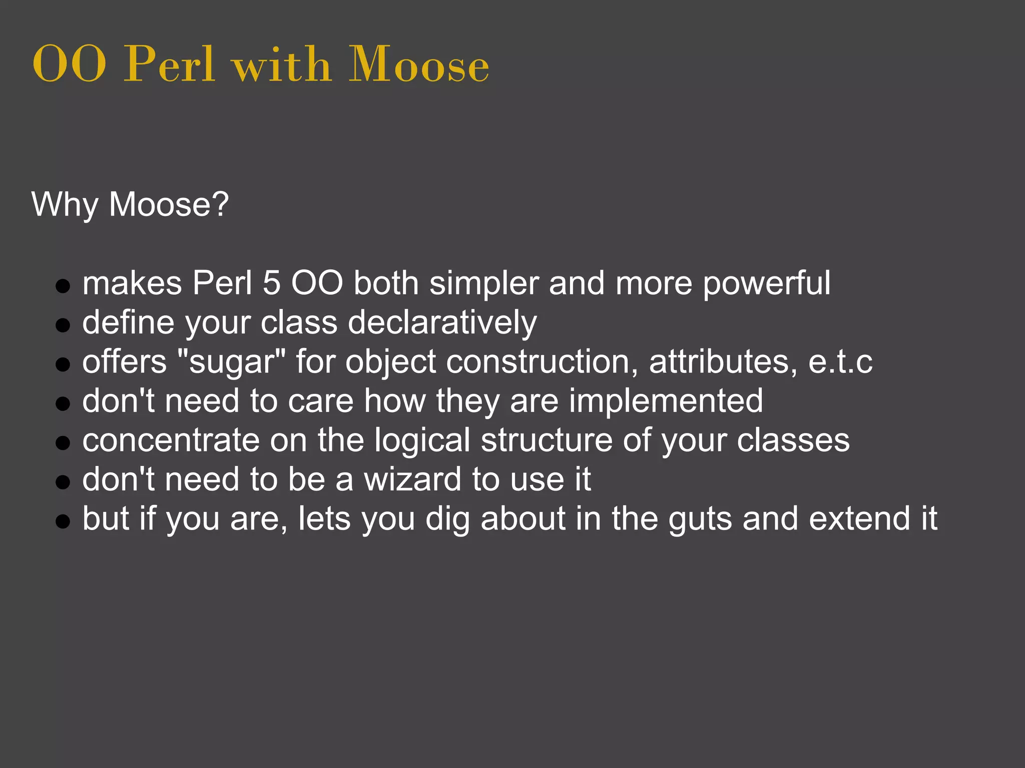 OO Perl with Moose

Why Moose?

  makes Perl 5 OO both simpler and more powerful
  define your class declaratively
  offers "sugar" for object construction, attributes, e.t.c
  don't need to care how they are implemented
  concentrate on the logical structure of your classes
  don't need to be a wizard to use it
  but if you are, lets you dig about in the guts and extend it
 