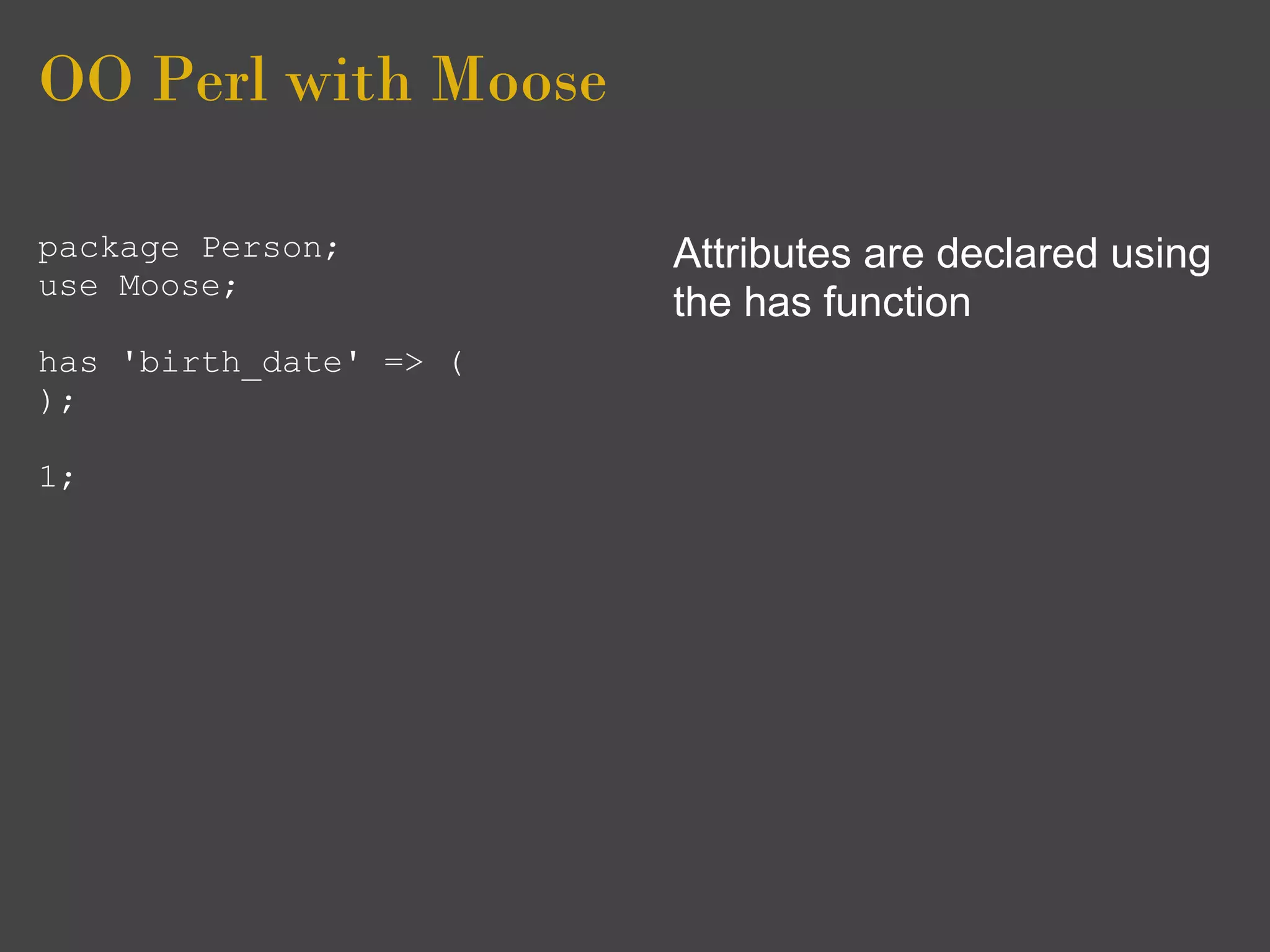 OO Perl with Moose

package Person;         Attributes are declared using
use Moose;
                        the has function
has 'birth_date' => (
);

1;
 
