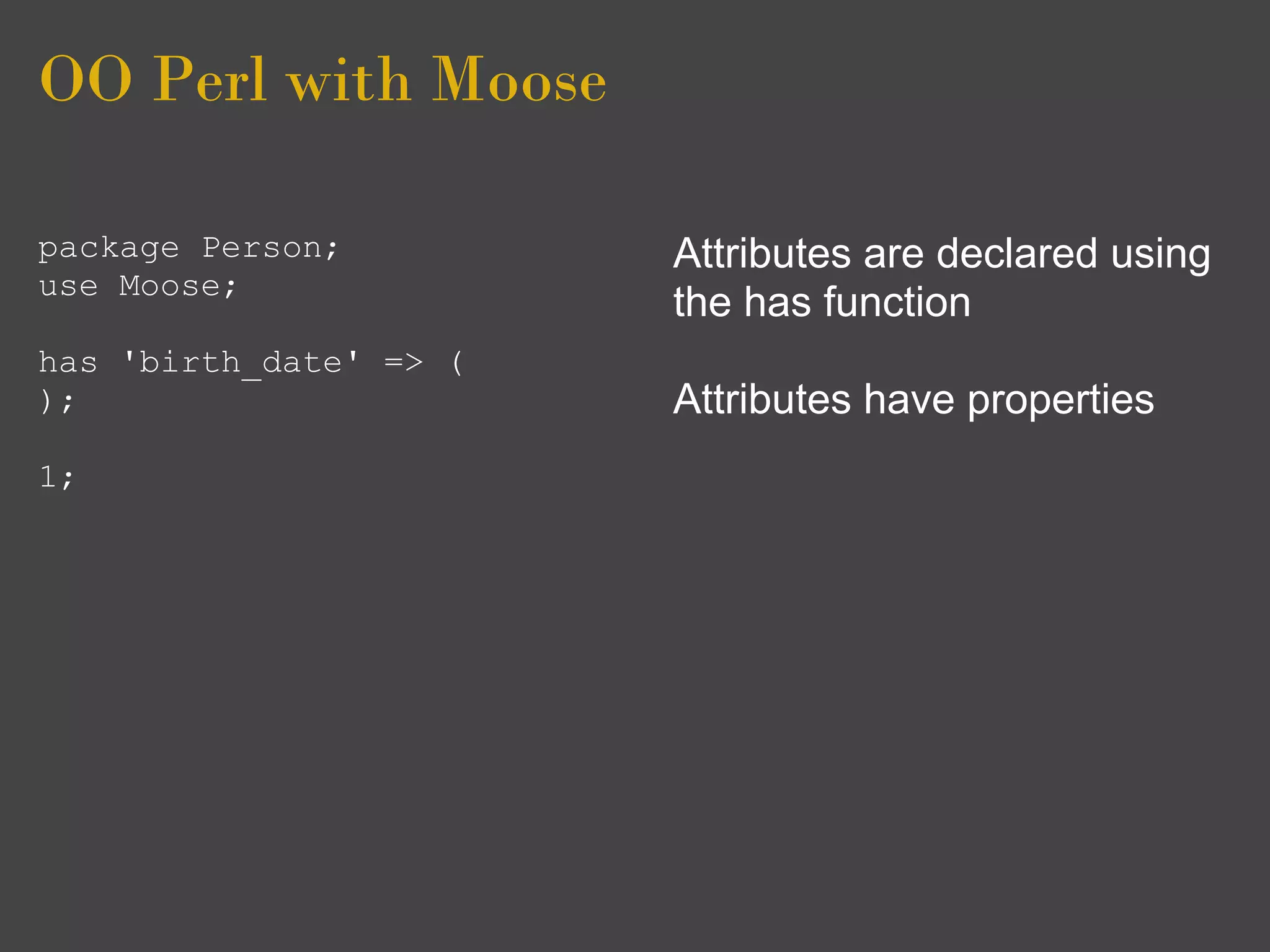OO Perl with Moose

package Person;         Attributes are declared using
use Moose;
                        the has function
has 'birth_date' => (
);                      Attributes have properties
1;
 