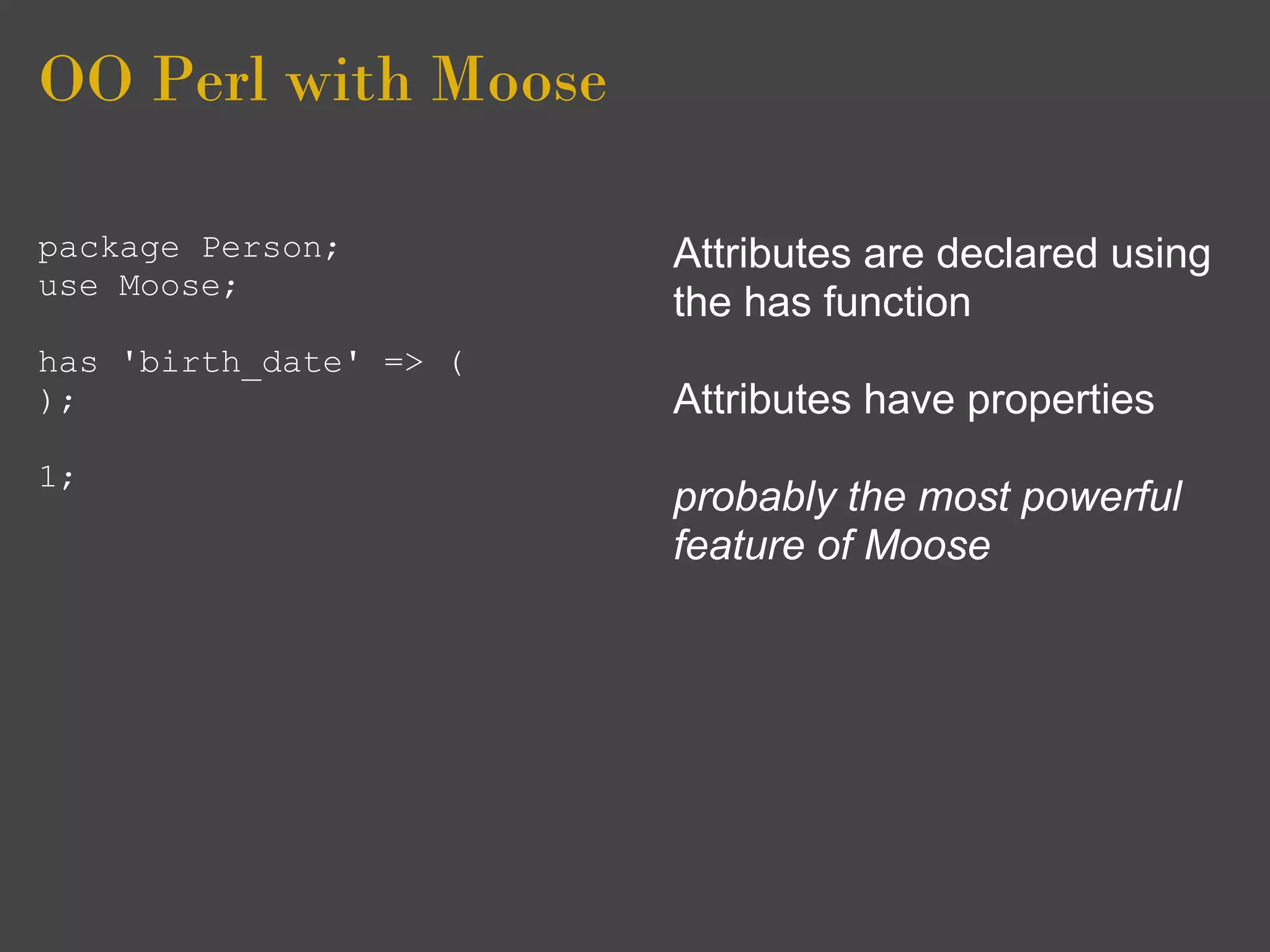 OO Perl with Moose

package Person;         Attributes are declared using
use Moose;
                        the has function
has 'birth_date' => (
);                      Attributes have properties
1;
                        probably the most powerful
                        feature of Moose
 