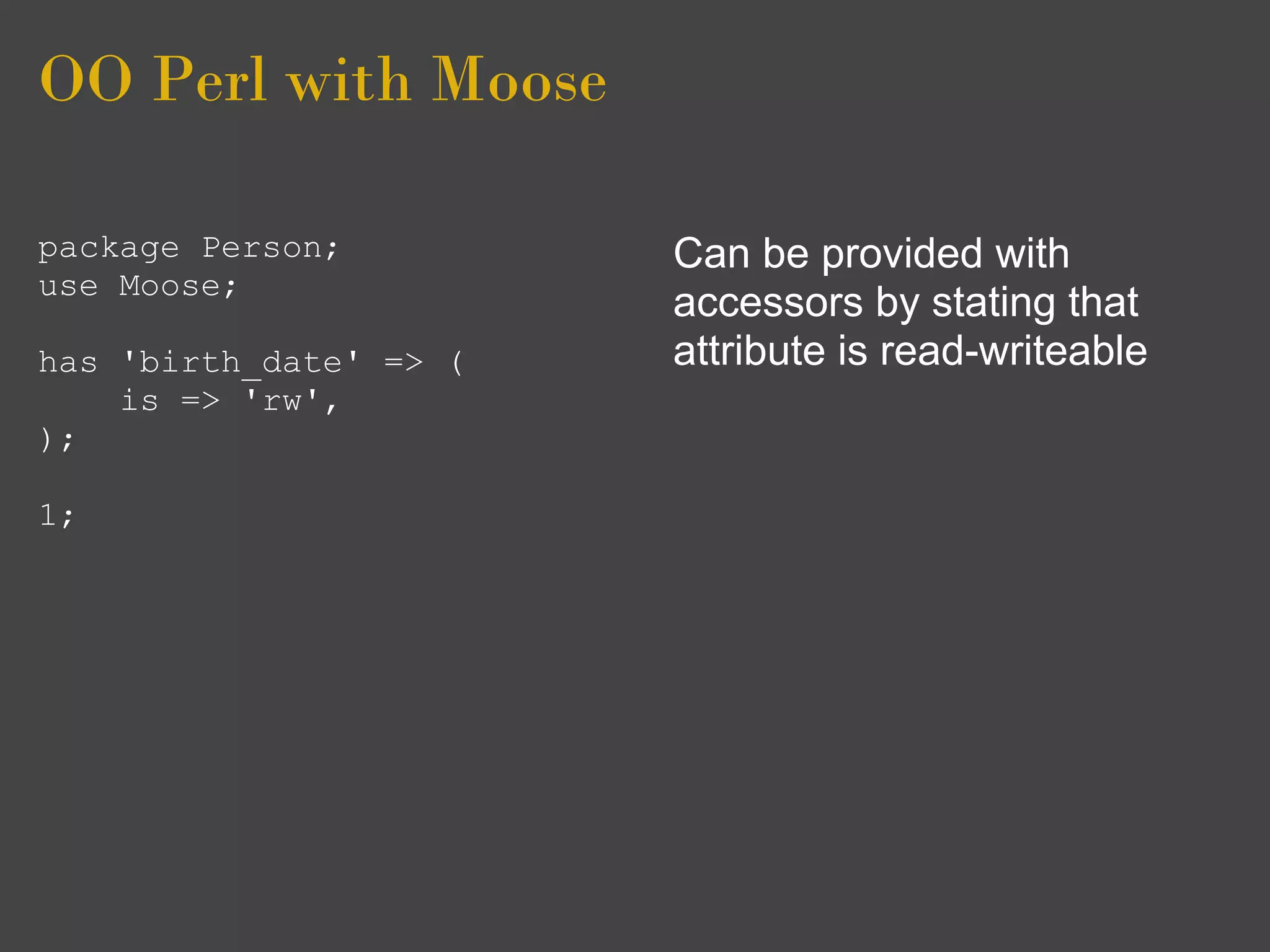 OO Perl with Moose

package Person;         Can be provided with
use Moose;
                        accessors by stating that
has 'birth_date' => (   attribute is read-writeable
    is => 'rw',
);

1;
 