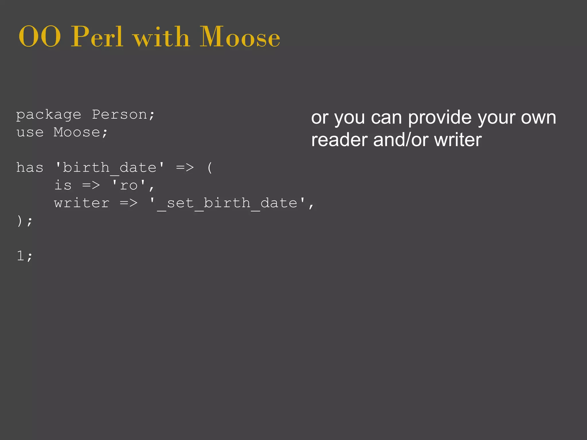 OO Perl with Moose

package Person;                or you can provide your own
use Moose;
                               reader and/or writer
has 'birth_date' => (
    is => 'ro',
    writer => '_set_birth_date',
);

1;
 