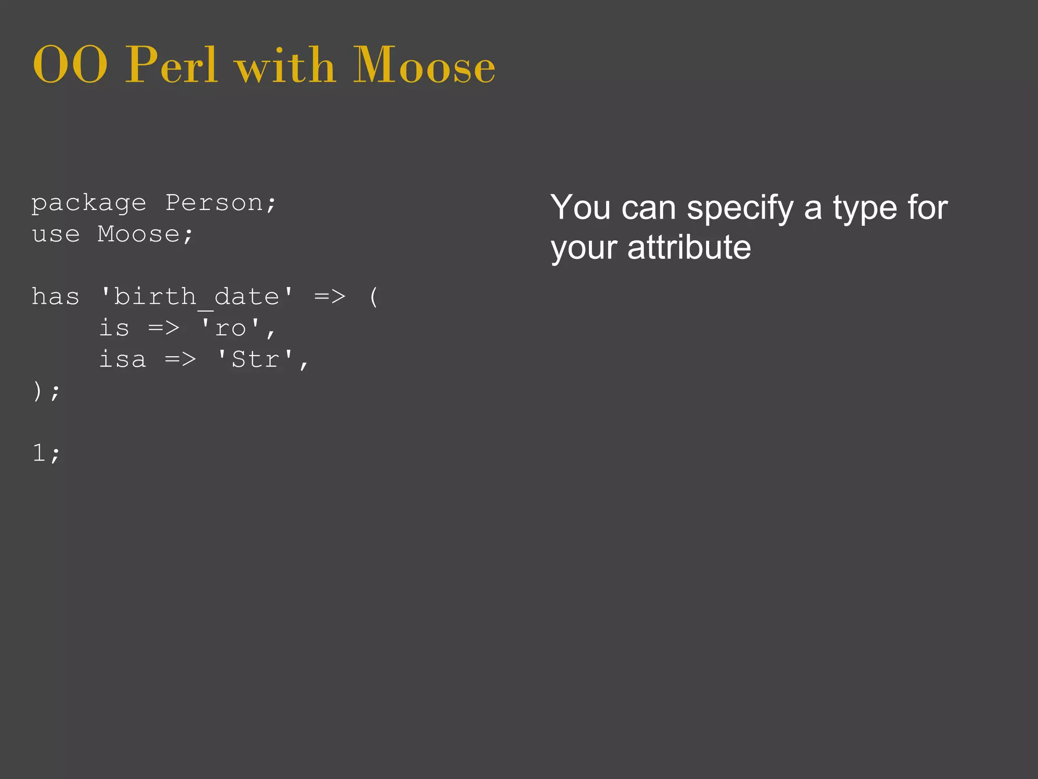 OO Perl with Moose

package Person;         You can specify a type for
use Moose;
                        your attribute
has 'birth_date' => (
    is => 'ro',
    isa => 'Str',
);

1;
 