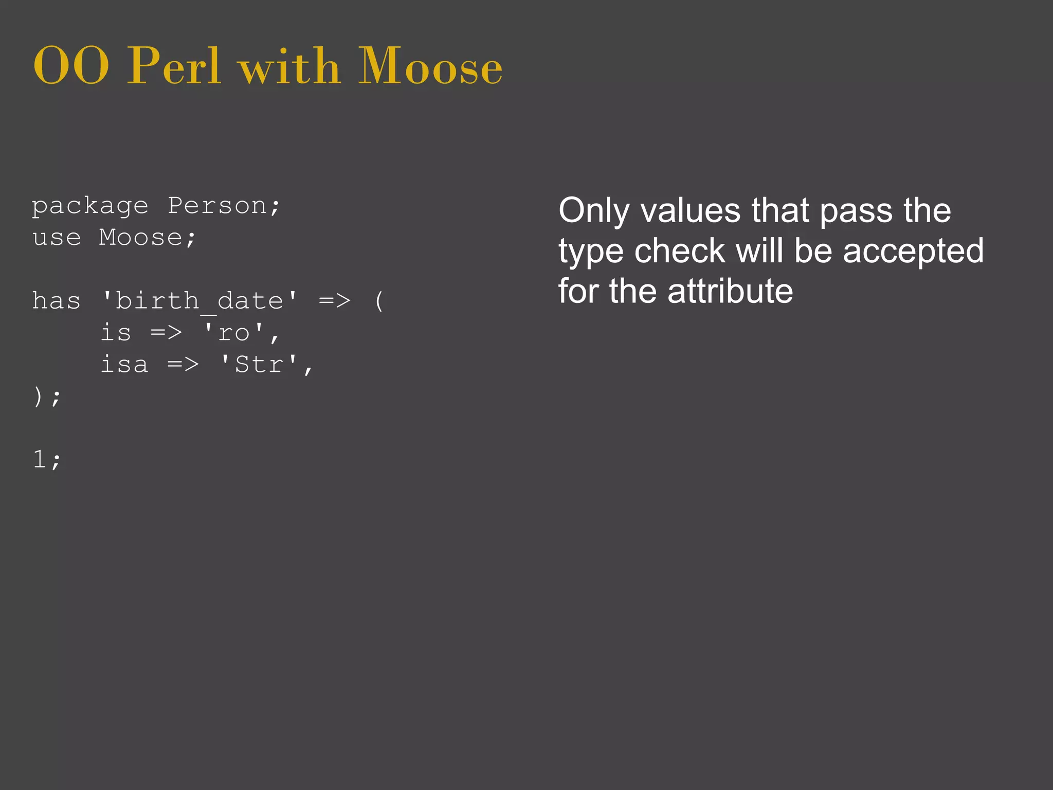 OO Perl with Moose

package Person;         Only values that pass the
use Moose;
                        type check will be accepted
has 'birth_date' => (   for the attribute
    is => 'ro',
    isa => 'Str',
);

1;
 