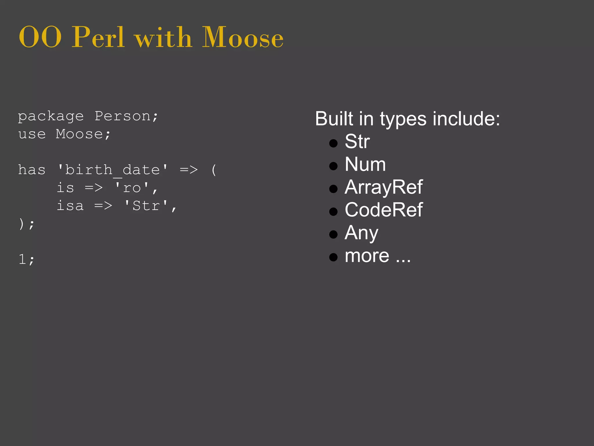 OO Perl with Moose

package Person;         Built in types include:
use Moose;
                           Str
has 'birth_date' => (      Num
    is => 'ro',            ArrayRef
    isa => 'Str',          CodeRef
);
                           Any
1;                         more ...
 