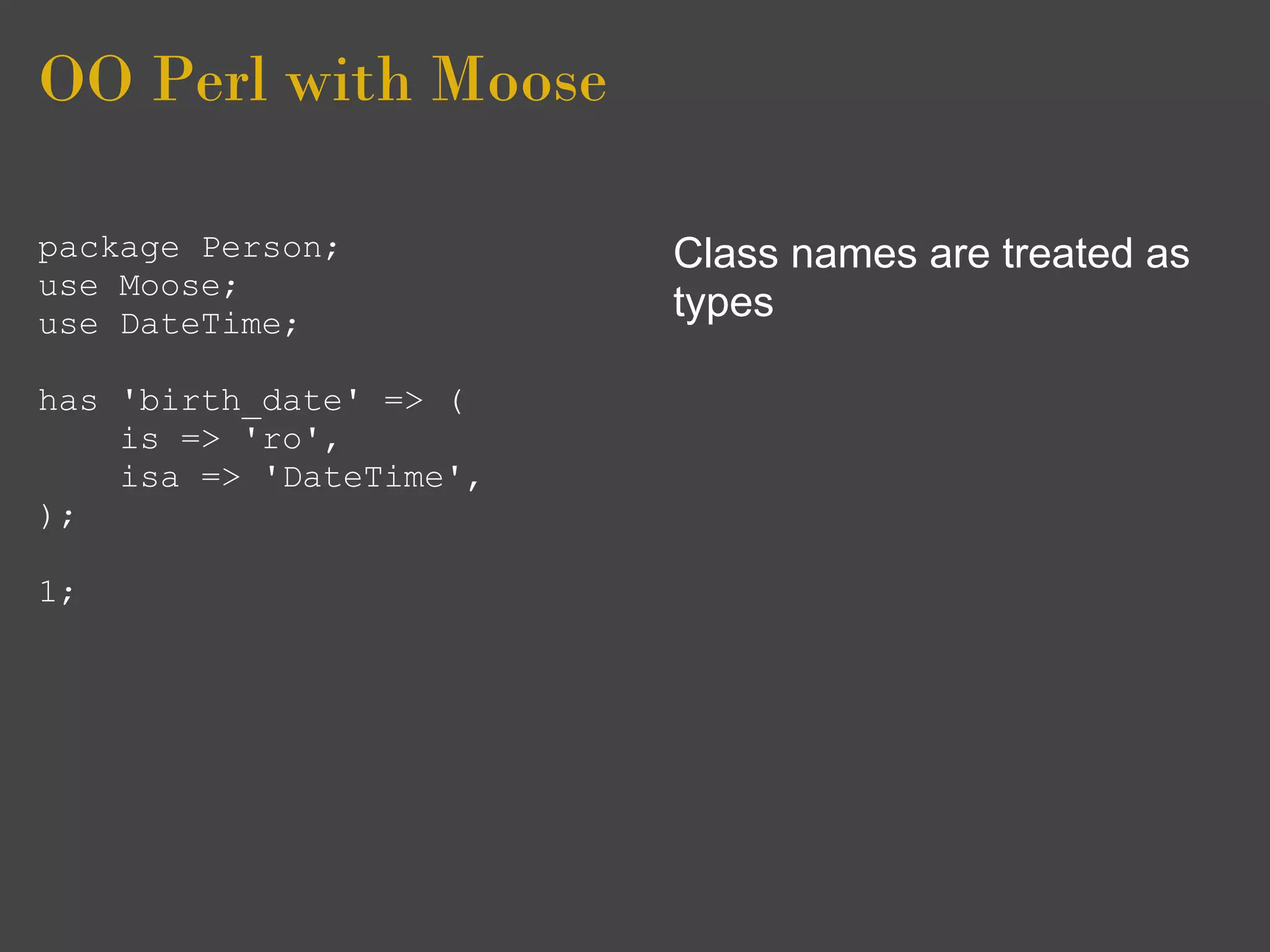 OO Perl with Moose

package Person;          Class names are treated as
use Moose;
use DateTime;
                         types

has 'birth_date' => (
    is => 'ro',
    isa => 'DateTime',
);

1;
 