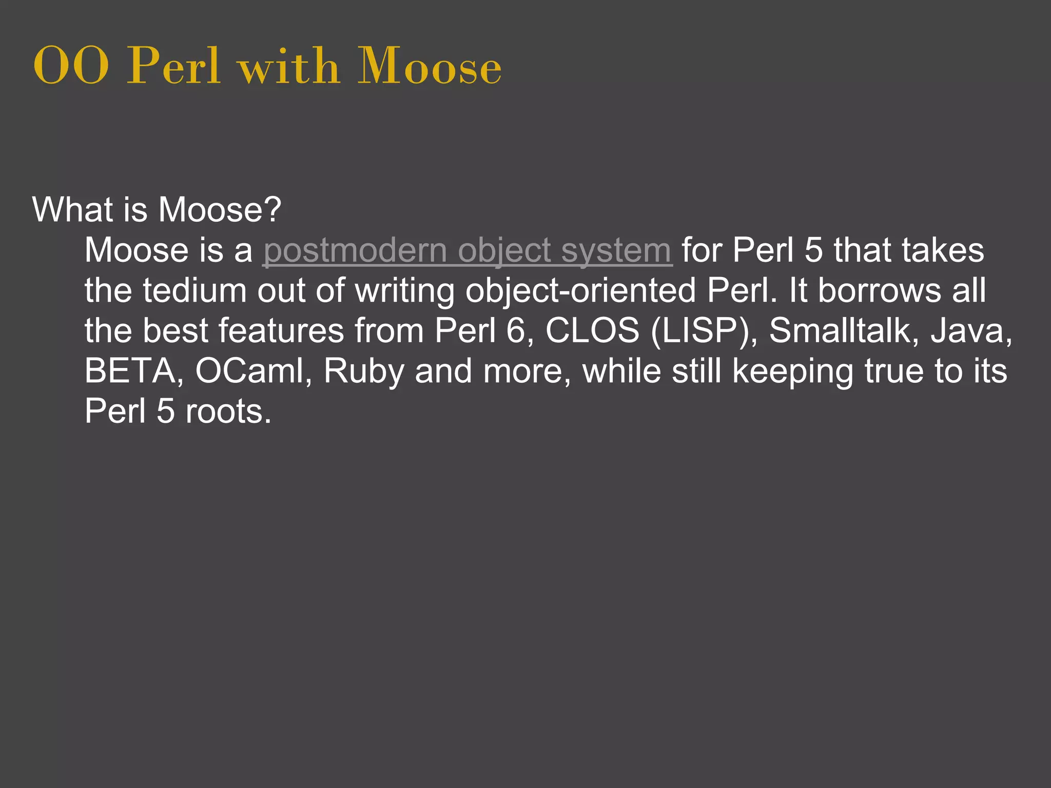 OO Perl with Moose

What is Moose?
  Moose is a postmodern object system for Perl 5 that takes
  the tedium out of writing object-oriented Perl. It borrows all
  the best features from Perl 6, CLOS (LISP), Smalltalk, Java,
  BETA, OCaml, Ruby and more, while still keeping true to its
  Perl 5 roots.
 