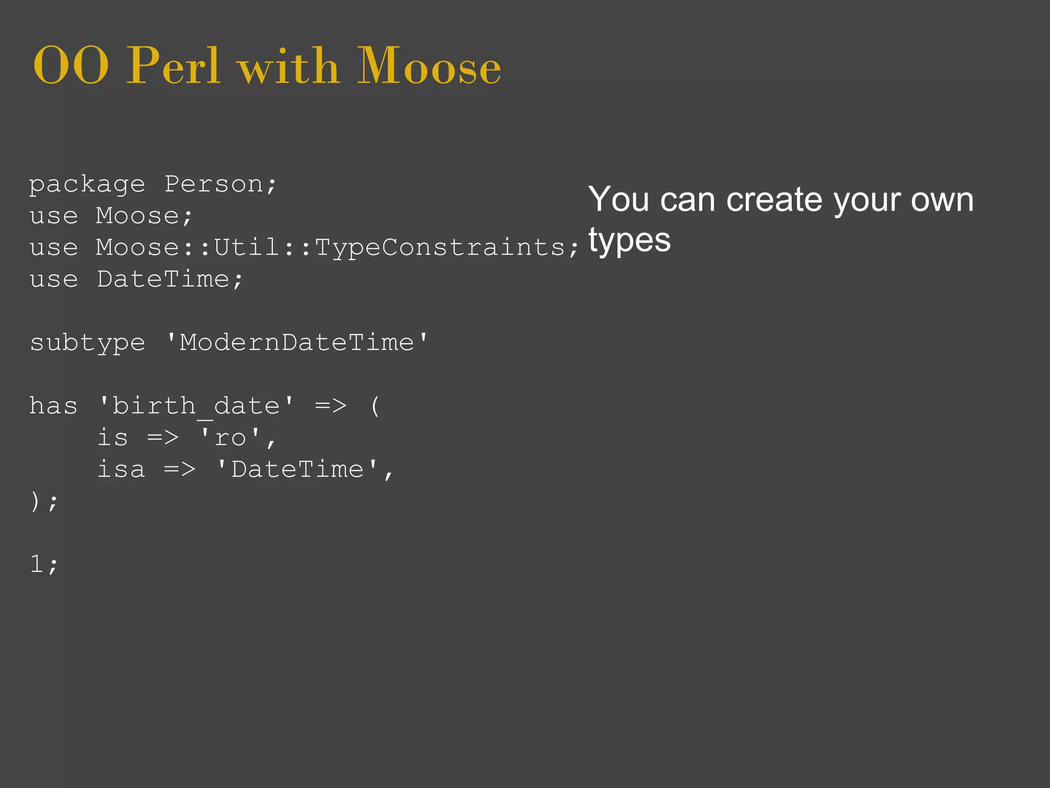 OO Perl with Moose
package Person;
use Moose;                        You can   create your own
use Moose::Util::TypeConstraints; types
use DateTime;

subtype 'ModernDateTime'

has 'birth_date' => (
    is => 'ro',
    isa => 'DateTime',
);

1;
 