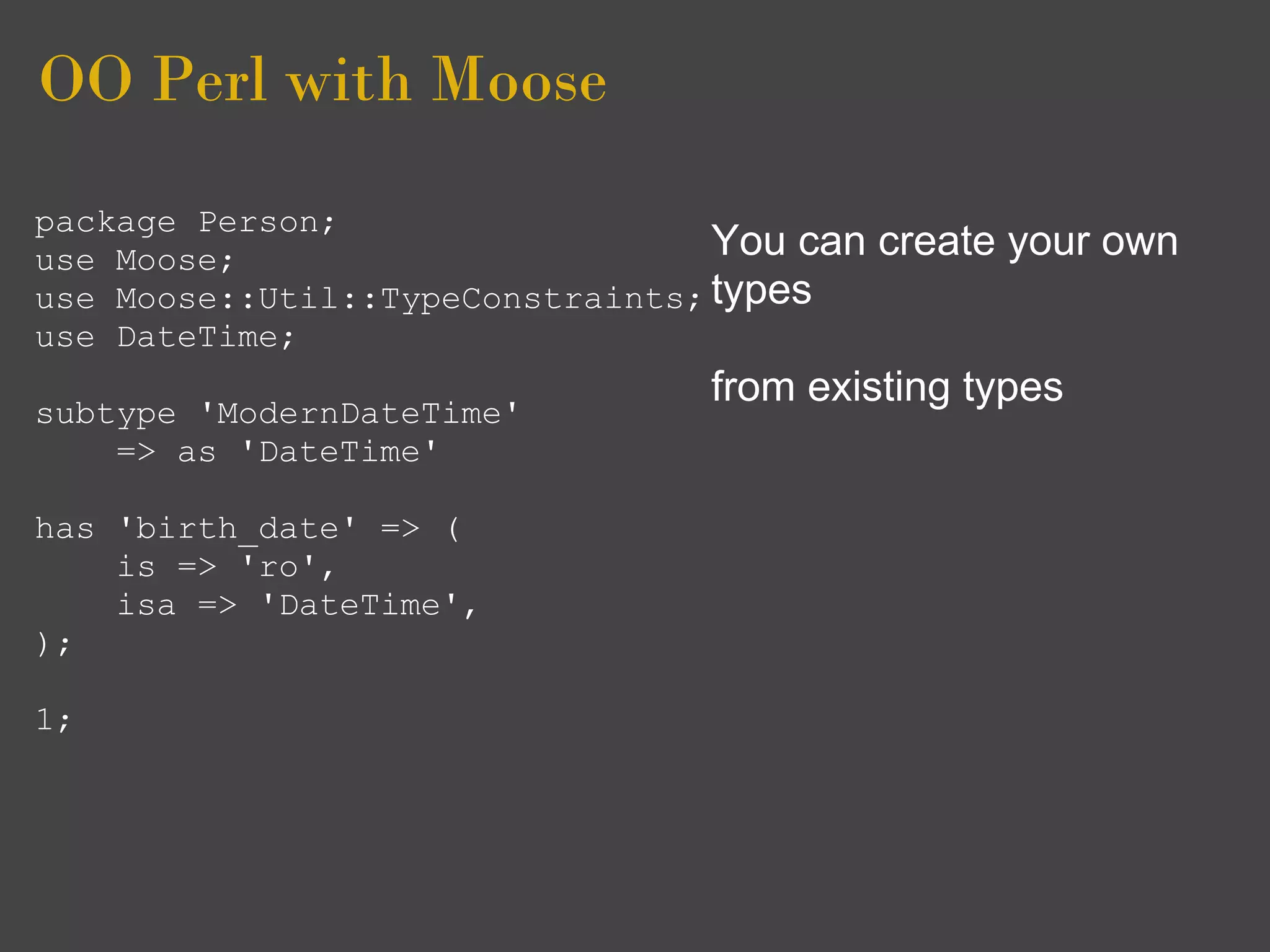 OO Perl with Moose
package Person;
use Moose;                        You can   create your own
use Moose::Util::TypeConstraints; types
use DateTime;
                                 from existing types
subtype 'ModernDateTime'
    => as 'DateTime'

has 'birth_date' => (
    is => 'ro',
    isa => 'DateTime',
);

1;
 