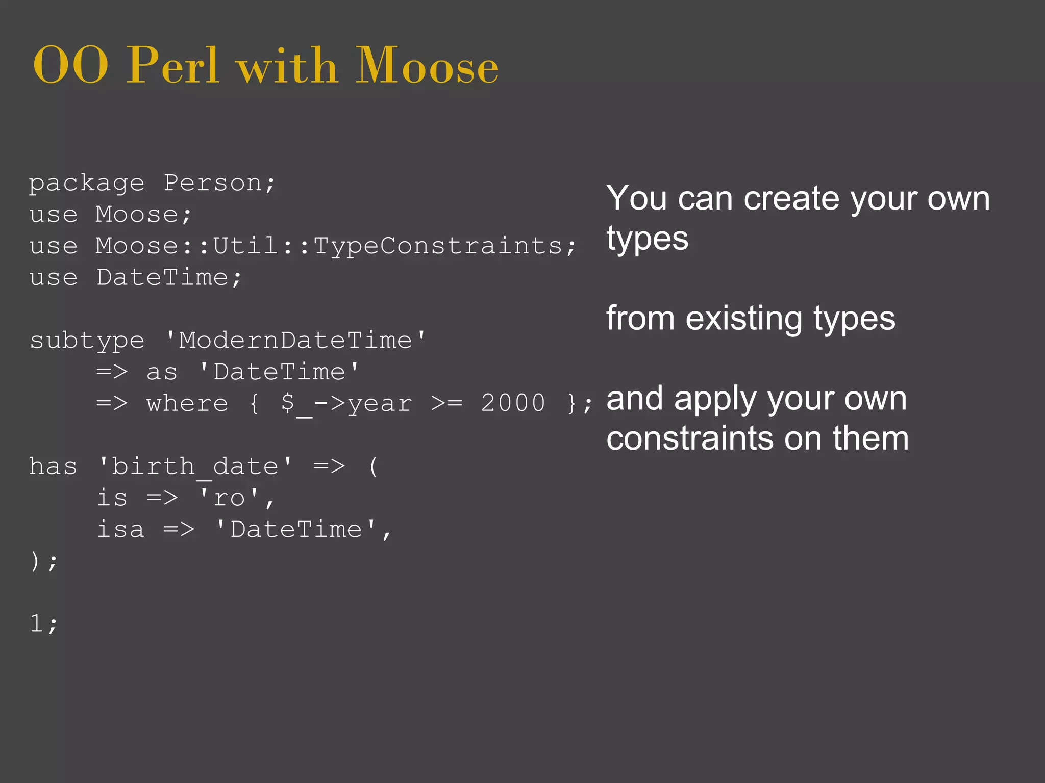 OO Perl with Moose
package Person;
use Moose;                           You can create your own
use Moose::Util::TypeConstraints;    types
use DateTime;
                                     from existing types
subtype 'ModernDateTime'
    => as 'DateTime'
    => where { $_->year >= 2000 };   and apply your own
                                     constraints on them
has 'birth_date' => (
    is => 'ro',
    isa => 'DateTime',
);

1;
 