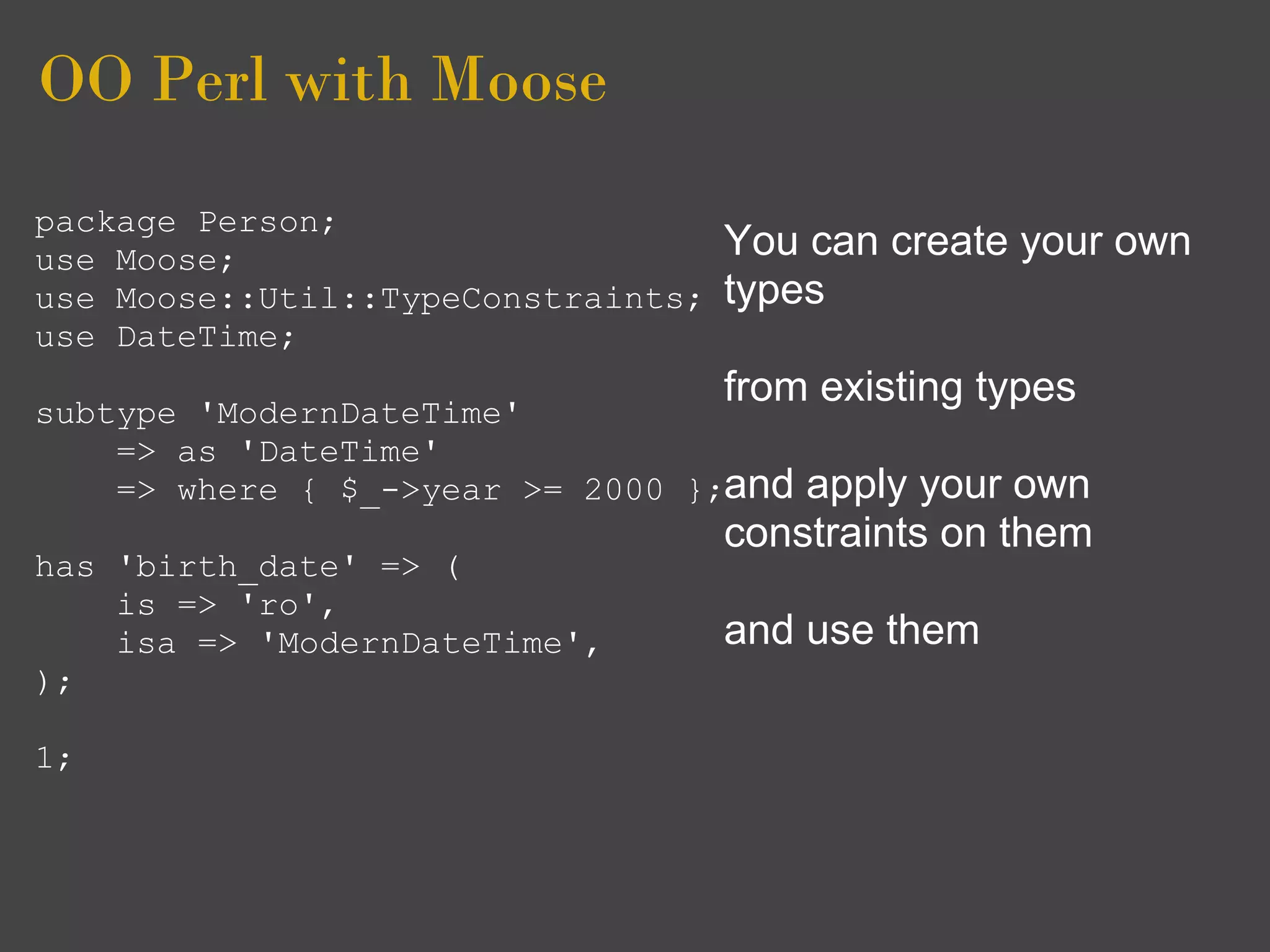 OO Perl with Moose
package Person;
use Moose;                          You can create your own
use Moose::Util::TypeConstraints;   types
use DateTime;
                                    from existing types
subtype 'ModernDateTime'
    => as 'DateTime'
    => where { $_->year >= 2000 };and   apply your own
                                    constraints on them
has 'birth_date' => (
    is => 'ro',
    isa => 'ModernDateTime',        and use them
);

1;
 