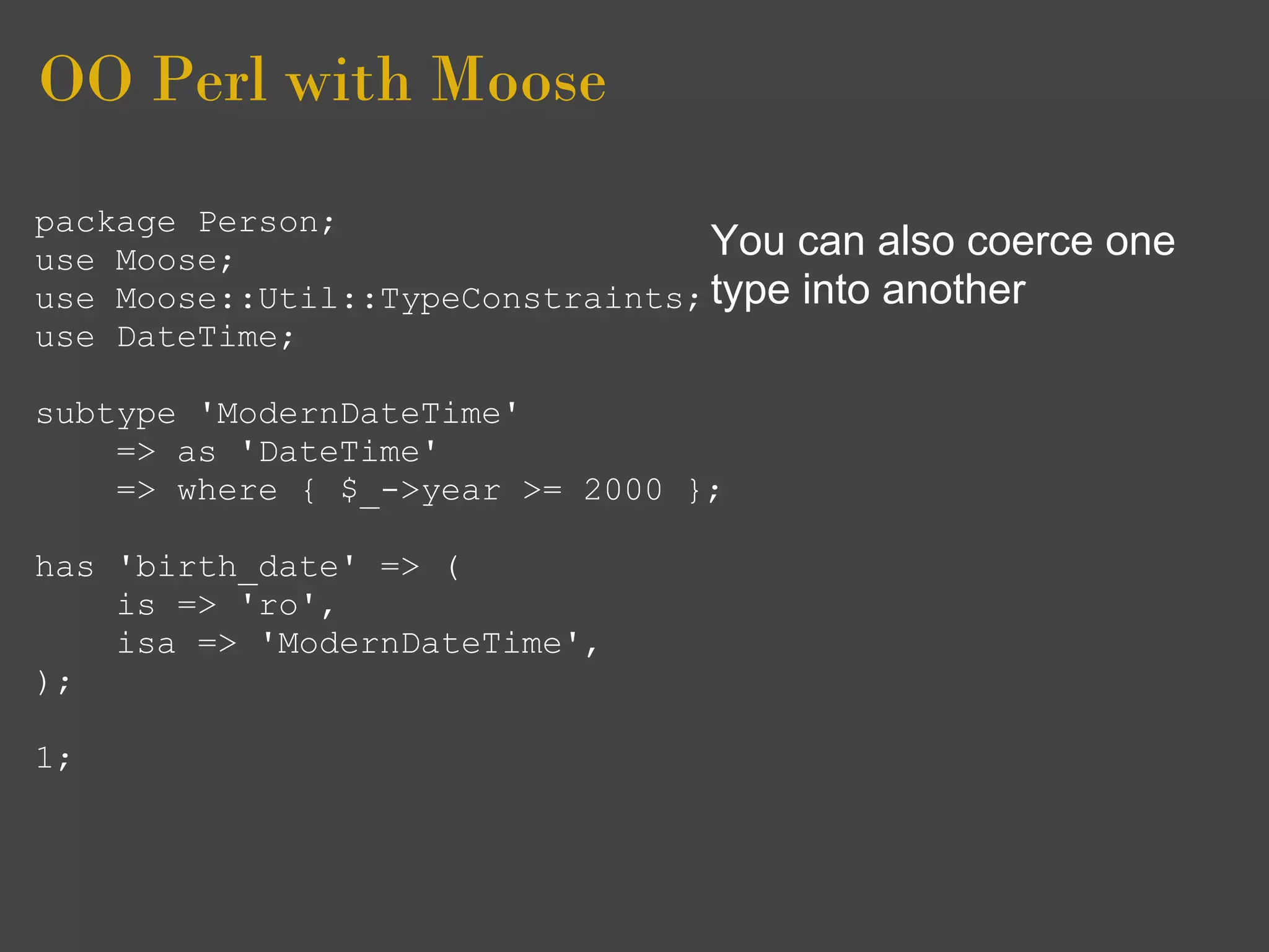 OO Perl with Moose
package Person;
use Moose;                        You can also coerce   one
use Moose::Util::TypeConstraints; type into another
use DateTime;

subtype 'ModernDateTime'
    => as 'DateTime'
    => where { $_->year >= 2000 };

has 'birth_date' => (
    is => 'ro',
    isa => 'ModernDateTime',
);

1;
 
