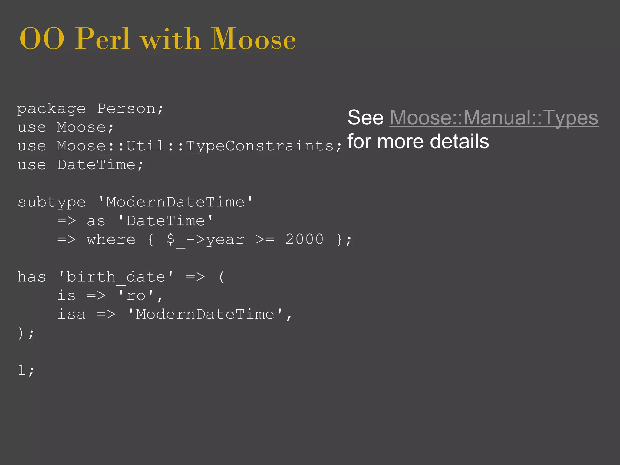 OO Perl with Moose
package Person;
use Moose;                        See Moose::Manual::Types
use Moose::Util::TypeConstraints; for more details
use DateTime;

subtype 'ModernDateTime'
    => as 'DateTime'
    => where { $_->year >= 2000 };

has 'birth_date' => (
    is => 'ro',
    isa => 'ModernDateTime',
);

1;
 