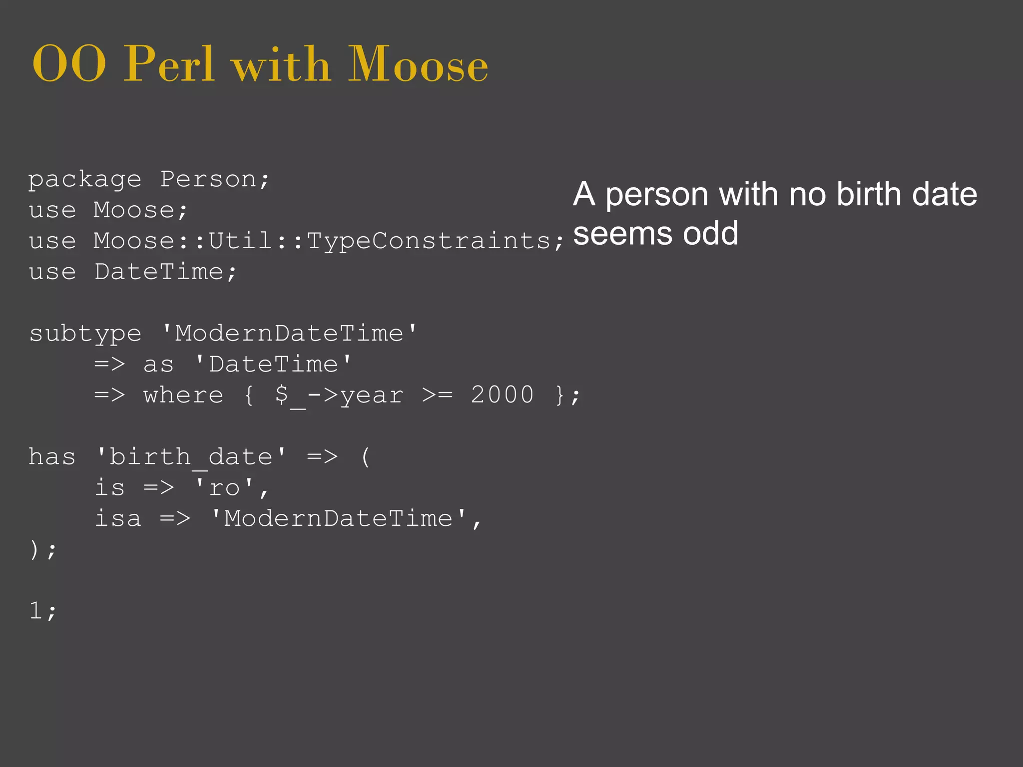 OO Perl with Moose
package Person;
use Moose;                        A person with   no birth date
use Moose::Util::TypeConstraints; seems odd
use DateTime;

subtype 'ModernDateTime'
    => as 'DateTime'
    => where { $_->year >= 2000 };

has 'birth_date' => (
    is => 'ro',
    isa => 'ModernDateTime',
);

1;
 