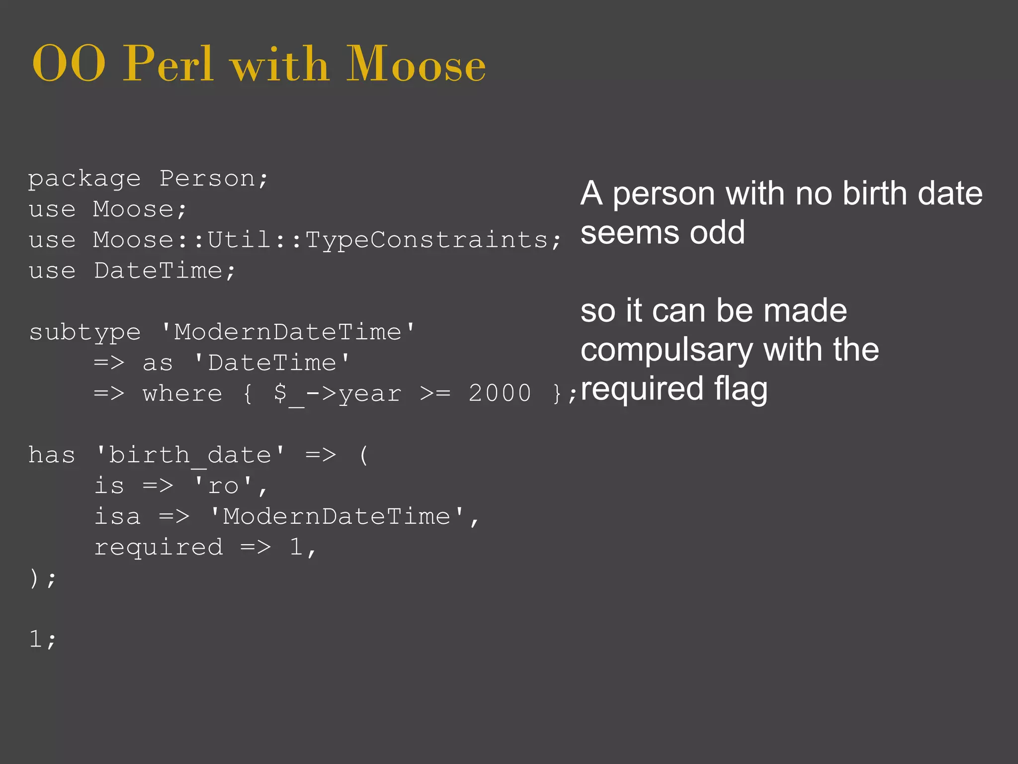 OO Perl with Moose
package Person;
use Moose;                          A person with no birth date
use Moose::Util::TypeConstraints;   seems odd
use DateTime;
                                    so it can be made
subtype 'ModernDateTime'
    => as 'DateTime'              compulsary with   the
    => where { $_->year >= 2000 };required flag

has 'birth_date' => (
    is => 'ro',
    isa => 'ModernDateTime',
    required => 1,
);

1;
 