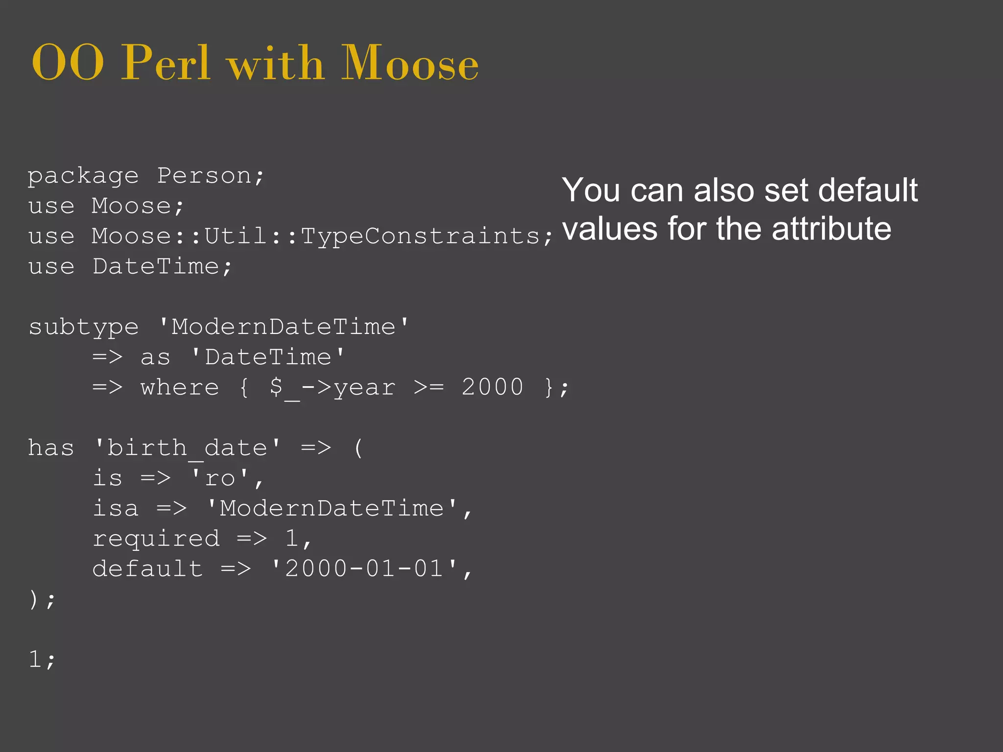 OO Perl with Moose
package Person;
use Moose;                        You can also set default
use Moose::Util::TypeConstraints; values for the attribute
use DateTime;

subtype 'ModernDateTime'
    => as 'DateTime'
    => where { $_->year >= 2000 };

has 'birth_date' => (
    is => 'ro',
    isa => 'ModernDateTime',
    required => 1,
    default => '2000-01-01',
);

1;
 