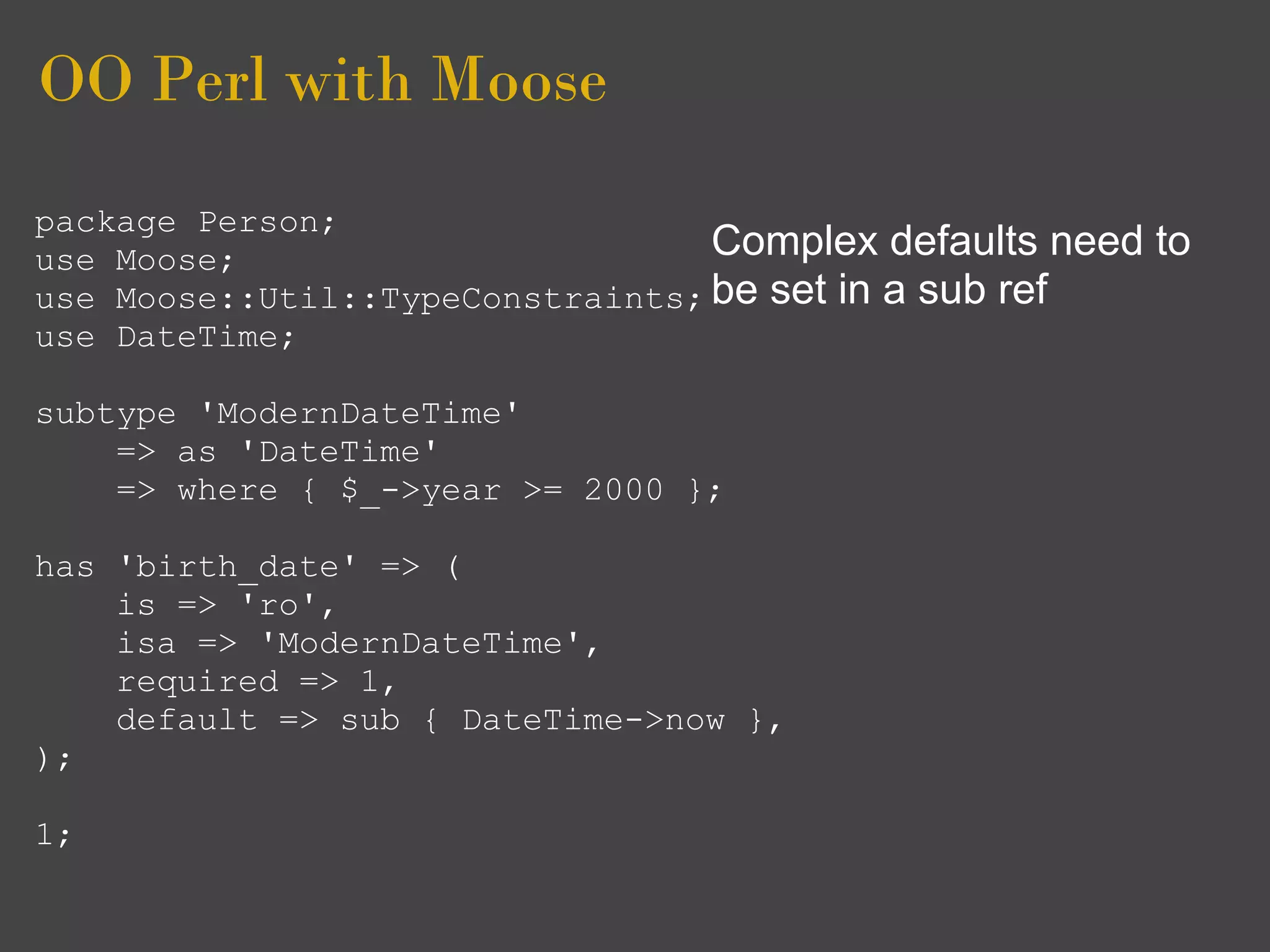 OO Perl with Moose
package Person;
use Moose;                        Complex defaults need   to
use Moose::Util::TypeConstraints; be set in a sub ref
use DateTime;

subtype 'ModernDateTime'
    => as 'DateTime'
    => where { $_->year >= 2000 };

has 'birth_date' => (
    is => 'ro',
    isa => 'ModernDateTime',
    required => 1,
    default => sub { DateTime->now },
);

1;
 