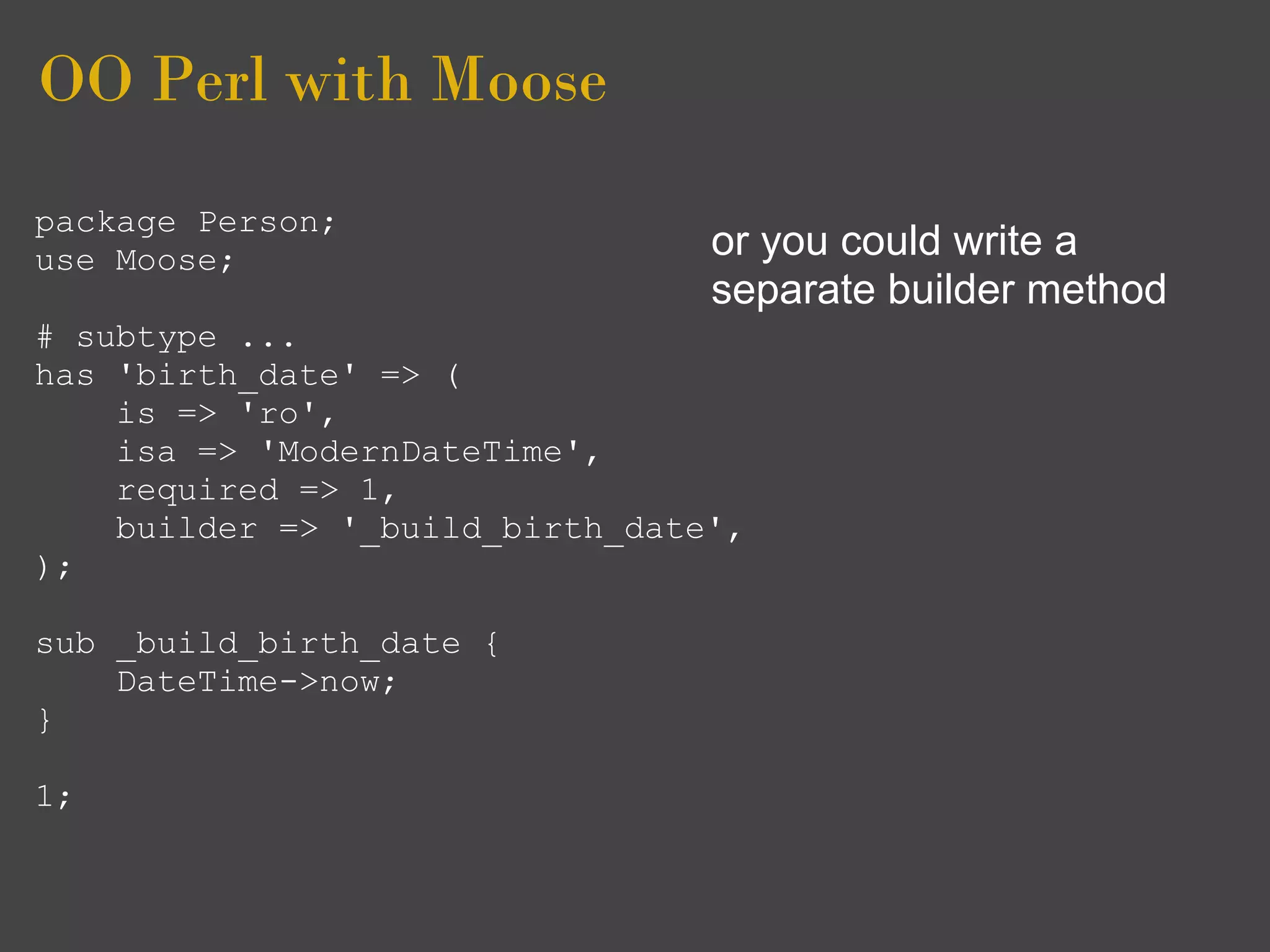 OO Perl with Moose
package Person;
use Moose;                       or you could write a
                                 separate builder method
# subtype ...
has 'birth_date' => (
    is => 'ro',
    isa => 'ModernDateTime',
    required => 1,
    builder => '_build_birth_date',
);

sub _build_birth_date {
    DateTime->now;
}

1;
 