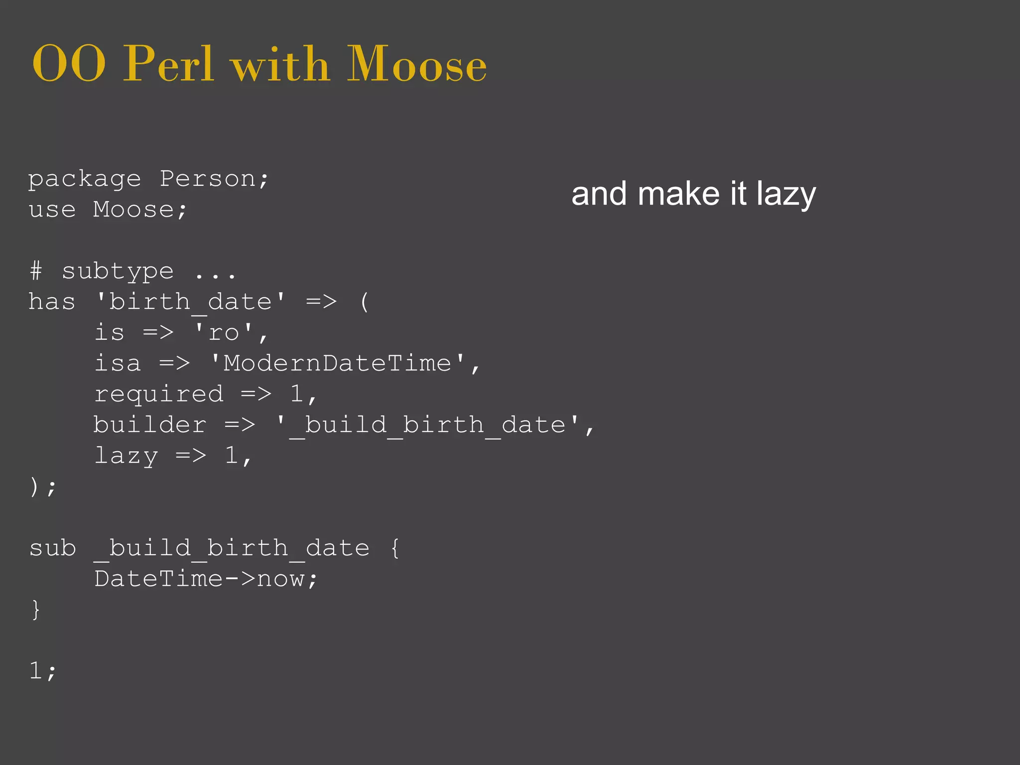 OO Perl with Moose
package Person;
use Moose;                       and make it lazy

# subtype ...
has 'birth_date' => (
    is => 'ro',
    isa => 'ModernDateTime',
    required => 1,
    builder => '_build_birth_date',
    lazy => 1,
);

sub _build_birth_date {
    DateTime->now;
}

1;
 