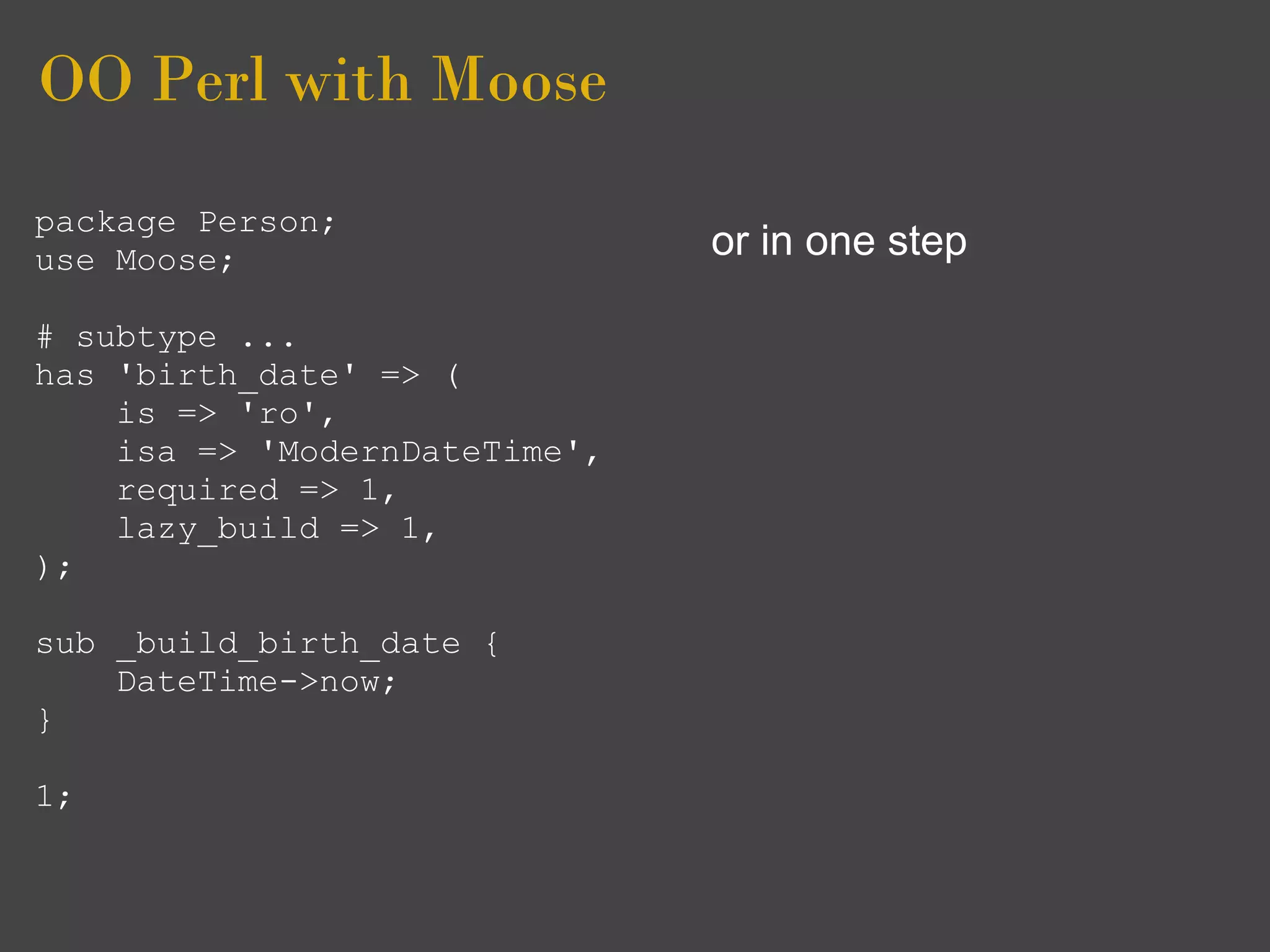 OO Perl with Moose
package Person;
use Moose;                     or in one step

# subtype ...
has 'birth_date' => (
    is => 'ro',
    isa => 'ModernDateTime',
    required => 1,
    lazy_build => 1,
);

sub _build_birth_date {
    DateTime->now;
}

1;
 