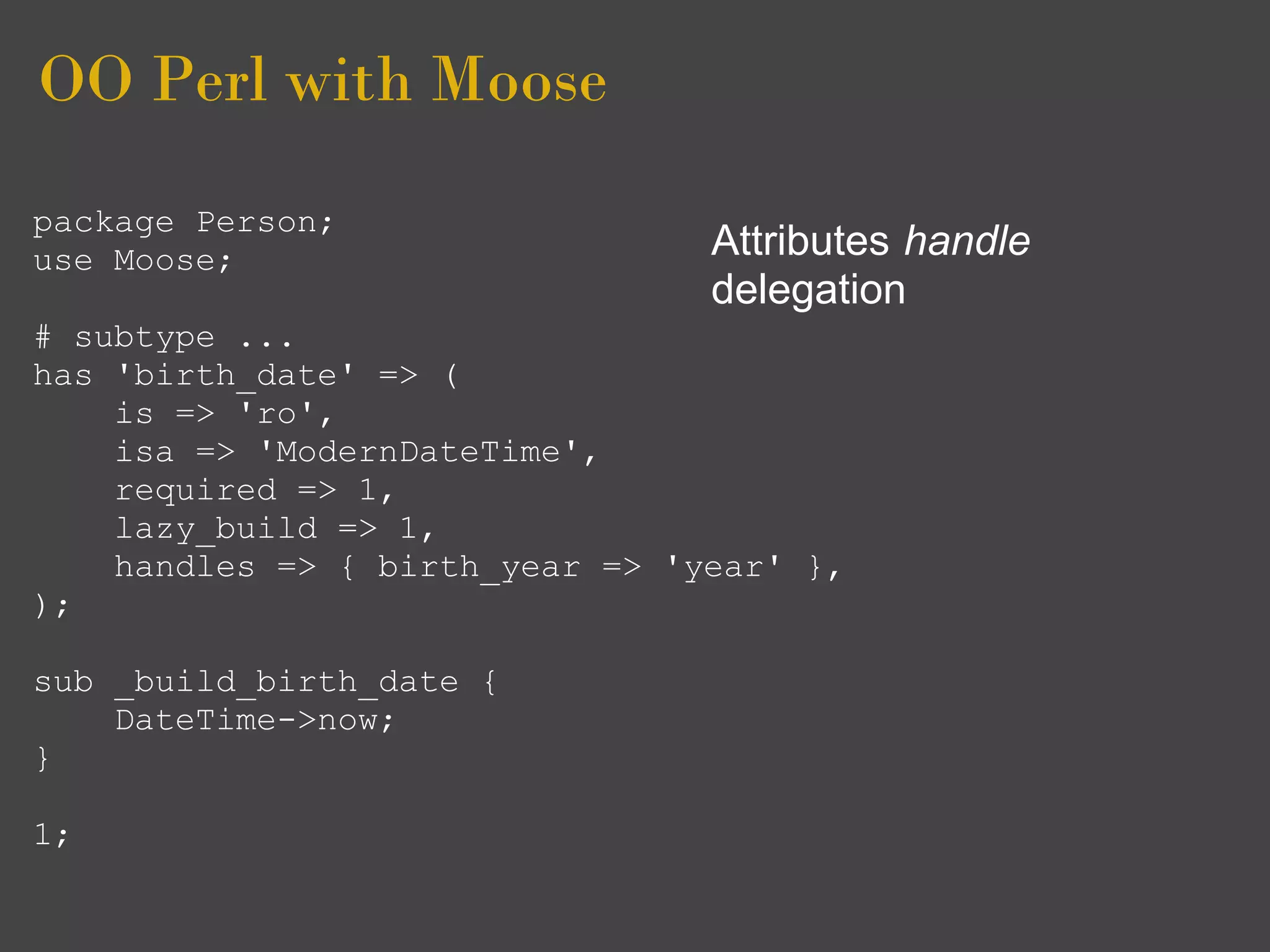OO Perl with Moose
package Person;
use Moose;                       Attributes handle
                                 delegation
# subtype ...
has 'birth_date' => (
    is => 'ro',
    isa => 'ModernDateTime',
    required => 1,
    lazy_build => 1,
    handles => { birth_year => 'year' },
);

sub _build_birth_date {
    DateTime->now;
}

1;
 