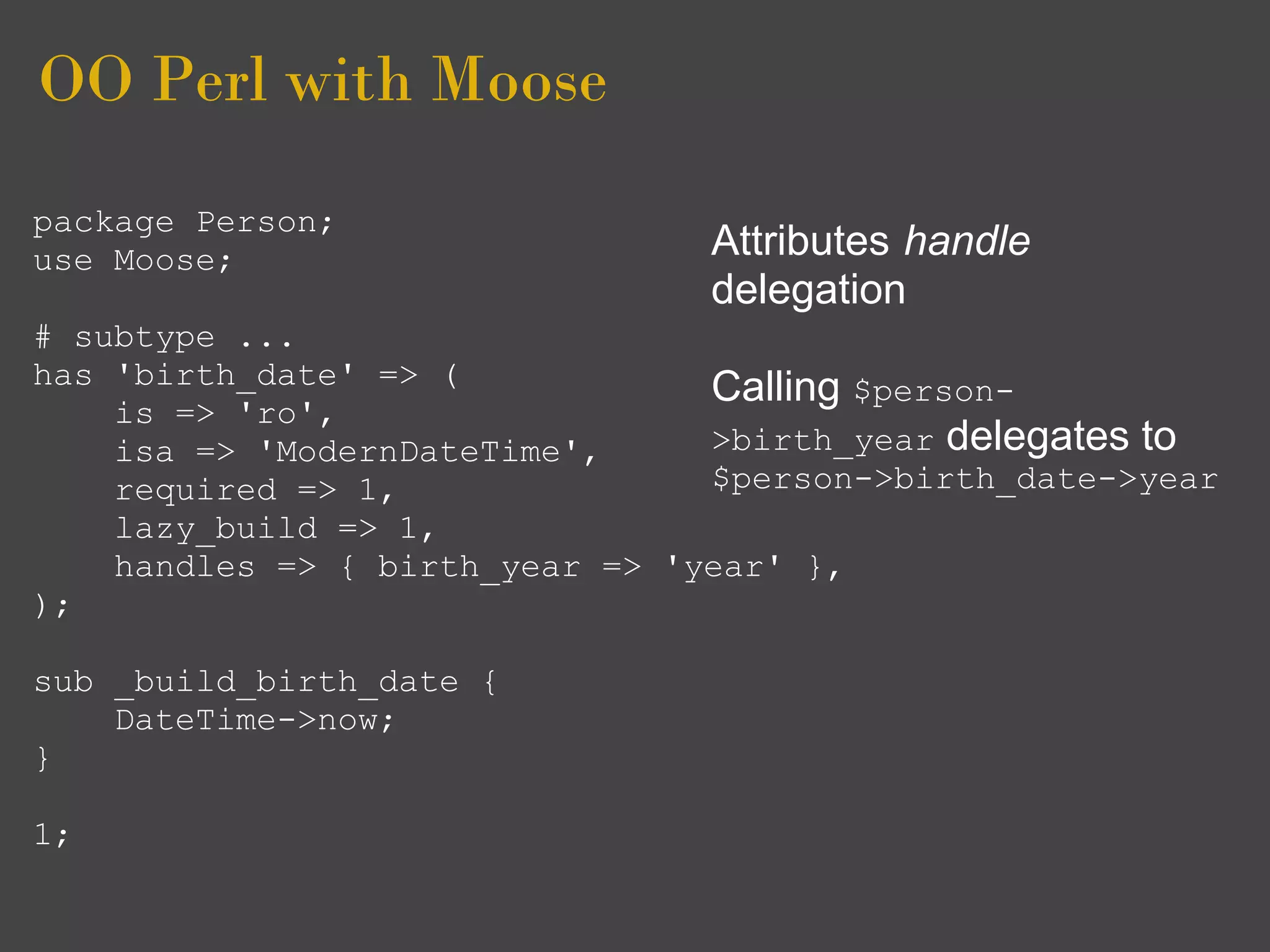 OO Perl with Moose
package Person;
use Moose;                       Attributes handle
                                 delegation
# subtype ...
has 'birth_date' => (            Calling $person-
    is => 'ro',
    isa => 'ModernDateTime',     >birth_year delegates to
    required => 1,               $person->birth_date->year
    lazy_build => 1,
    handles => { birth_year => 'year' },
);

sub _build_birth_date {
    DateTime->now;
}

1;
 