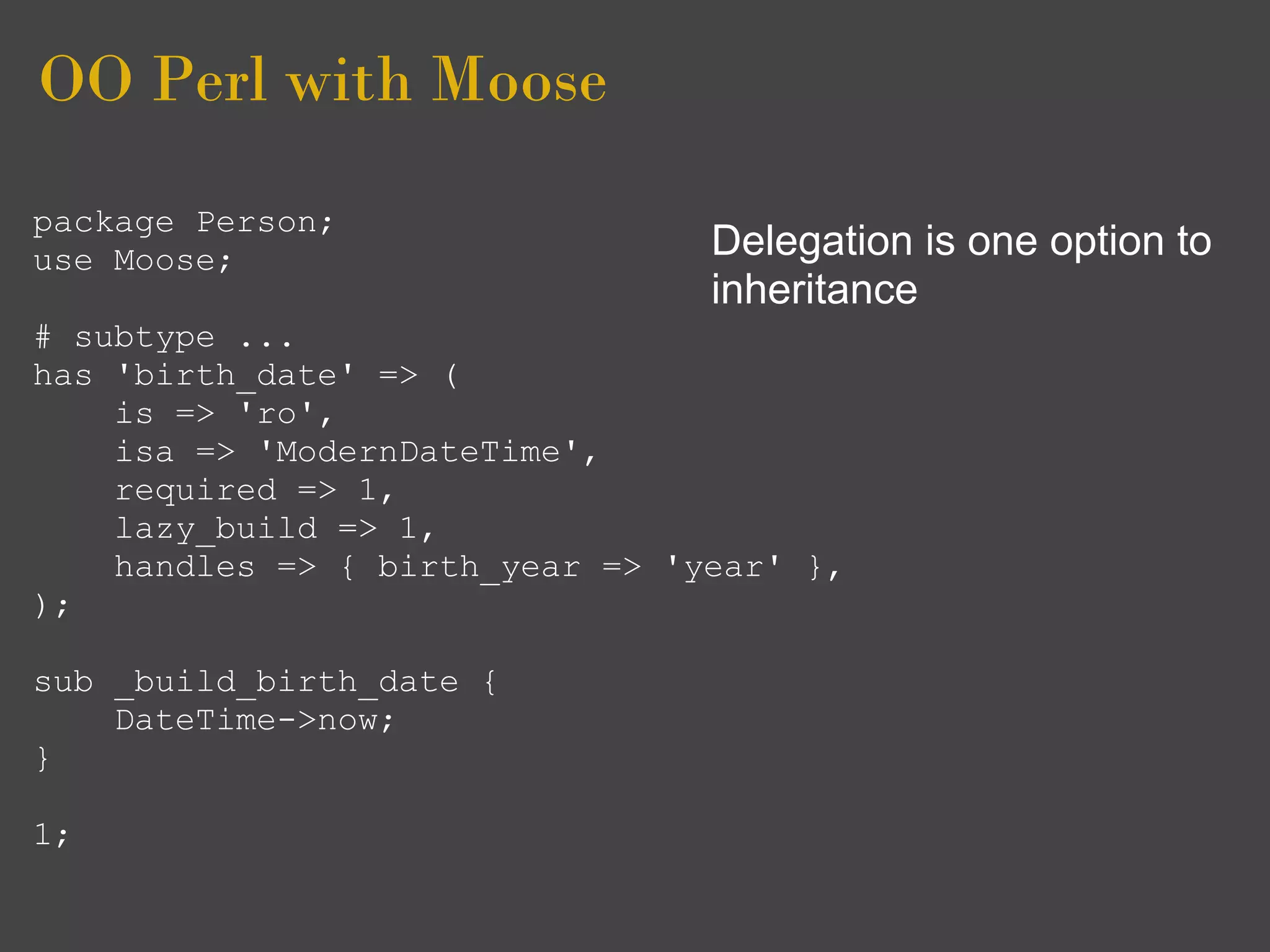 OO Perl with Moose
package Person;
use Moose;                       Delegation is one option to
                                 inheritance
# subtype ...
has 'birth_date' => (
    is => 'ro',
    isa => 'ModernDateTime',
    required => 1,
    lazy_build => 1,
    handles => { birth_year => 'year' },
);

sub _build_birth_date {
    DateTime->now;
}

1;
 