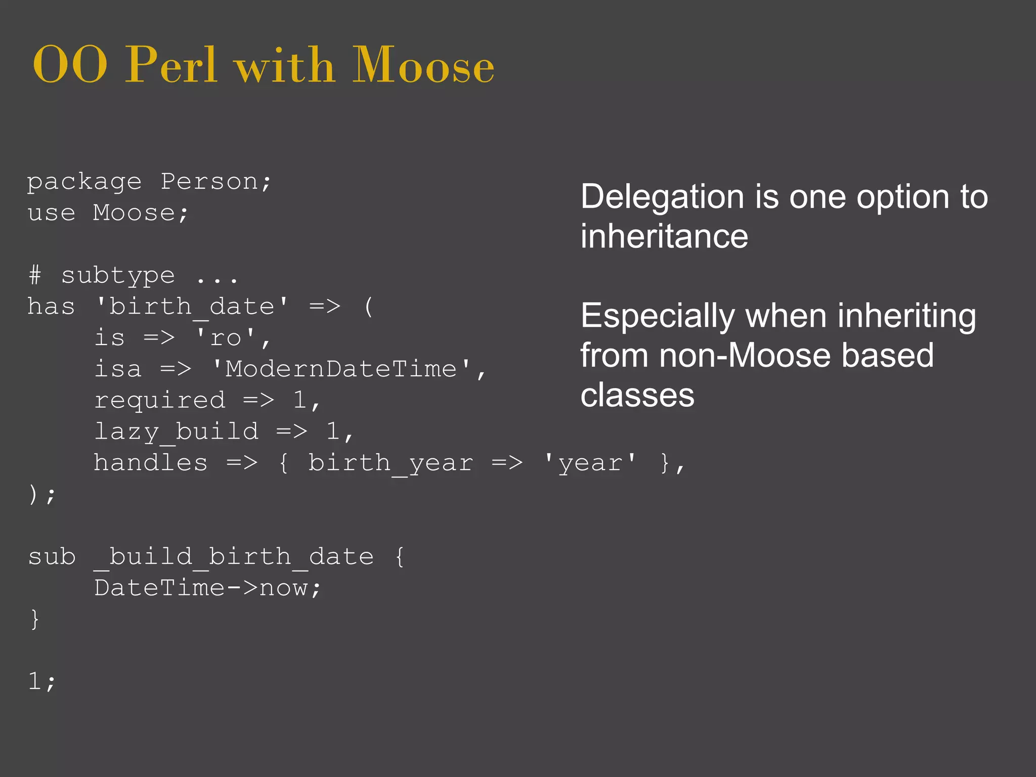 OO Perl with Moose
package Person;
use Moose;                        Delegation is one option to
                                  inheritance
# subtype ...
has 'birth_date' => (            Especially when inheriting
    is => 'ro',
    isa => 'ModernDateTime',     from non-Moose based
    required => 1,               classes
    lazy_build => 1,
    handles => { birth_year => 'year' },
);

sub _build_birth_date {
    DateTime->now;
}

1;
 