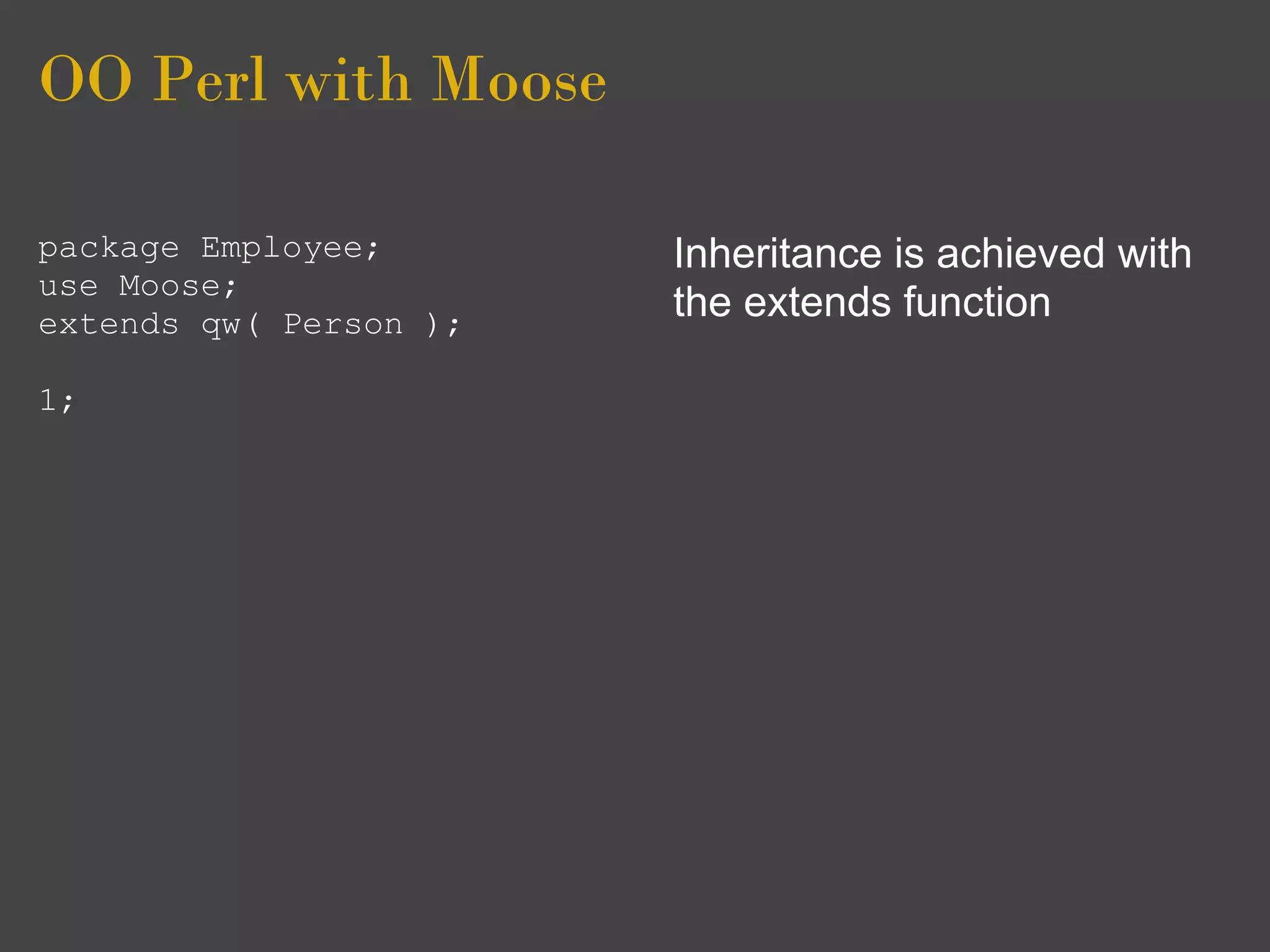 OO Perl with Moose

package Employee;       Inheritance is achieved with
use Moose;
extends qw( Person );
                        the extends function

1;
 
