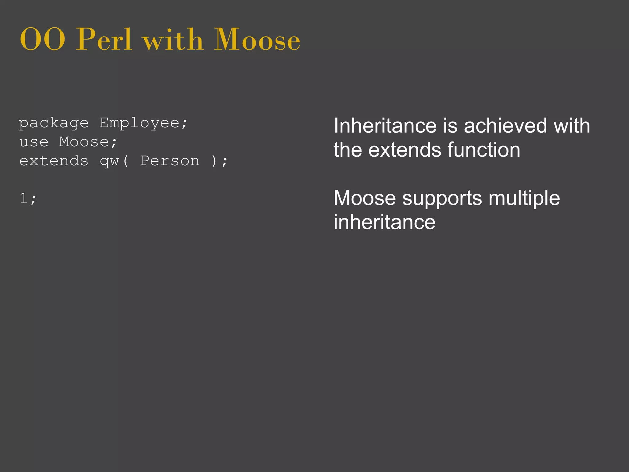OO Perl with Moose

package Employee;       Inheritance is achieved with
use Moose;
extends qw( Person );
                        the extends function

1;                      Moose supports multiple
                        inheritance
 