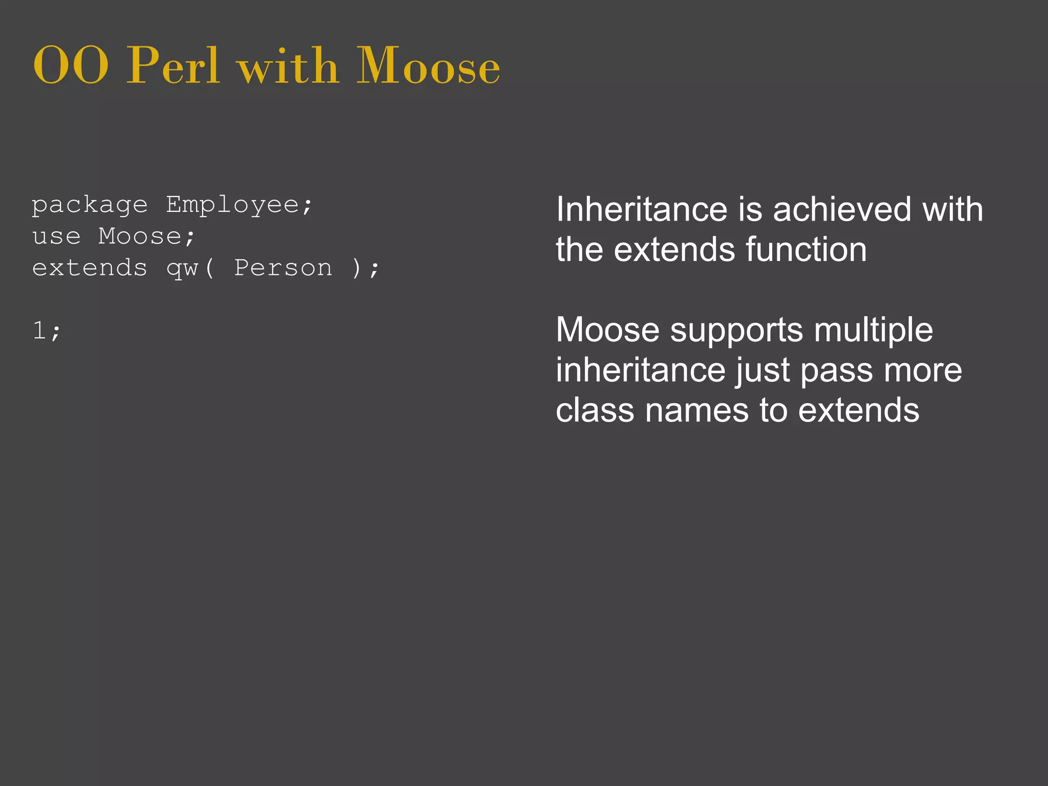 OO Perl with Moose

package Employee;       Inheritance is achieved with
use Moose;
extends qw( Person );
                        the extends function

1;                      Moose supports multiple
                        inheritance just pass more
                        class names to extends
 