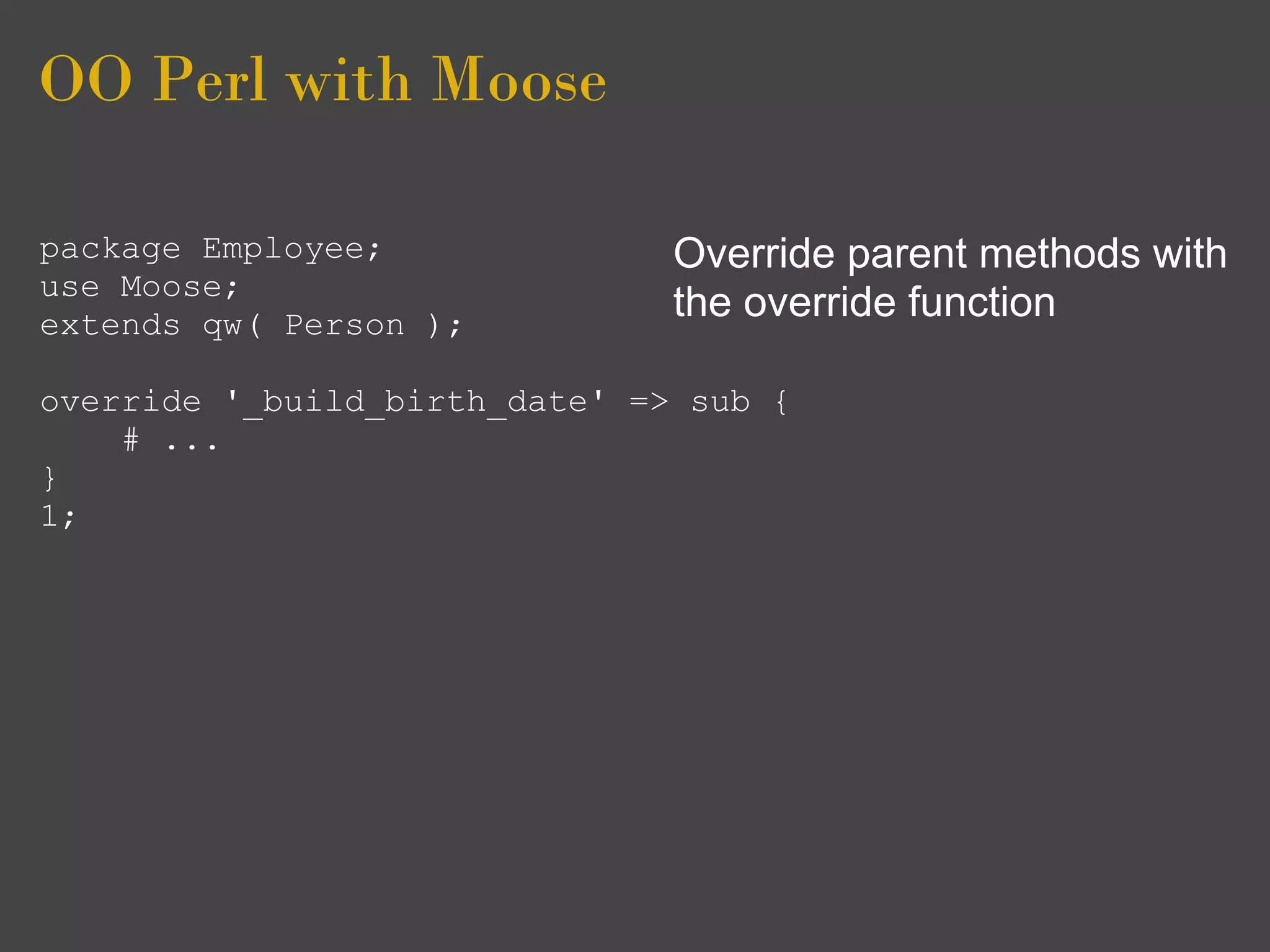 OO Perl with Moose

package Employee;              Override parent methods with
use Moose;
extends qw( Person );
                               the override function

override '_build_birth_date' => sub {
    # ...
}
1;
 