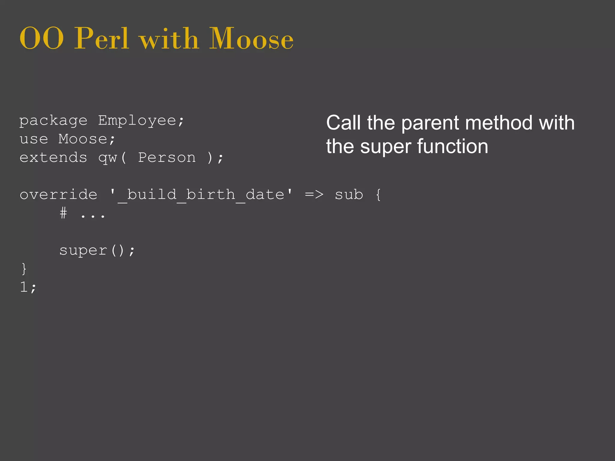 OO Perl with Moose

package Employee;              Call the parent method with
use Moose;
extends qw( Person );
                               the super function

override '_build_birth_date' => sub {
    # ...

     super();
}
1;
 