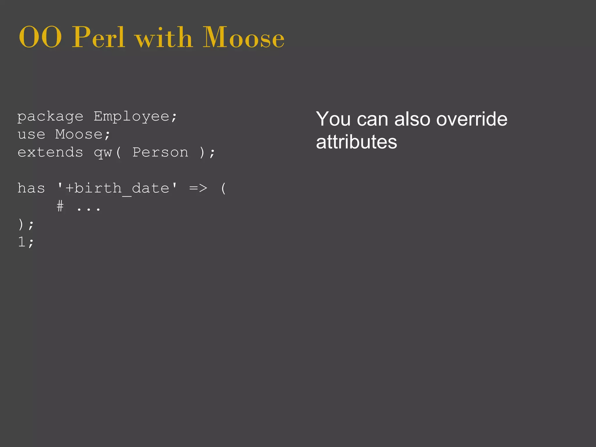 OO Perl with Moose

package Employee;        You can also override
use Moose;
extends qw( Person );
                         attributes

has '+birth_date' => (
    # ...
);
1;
 