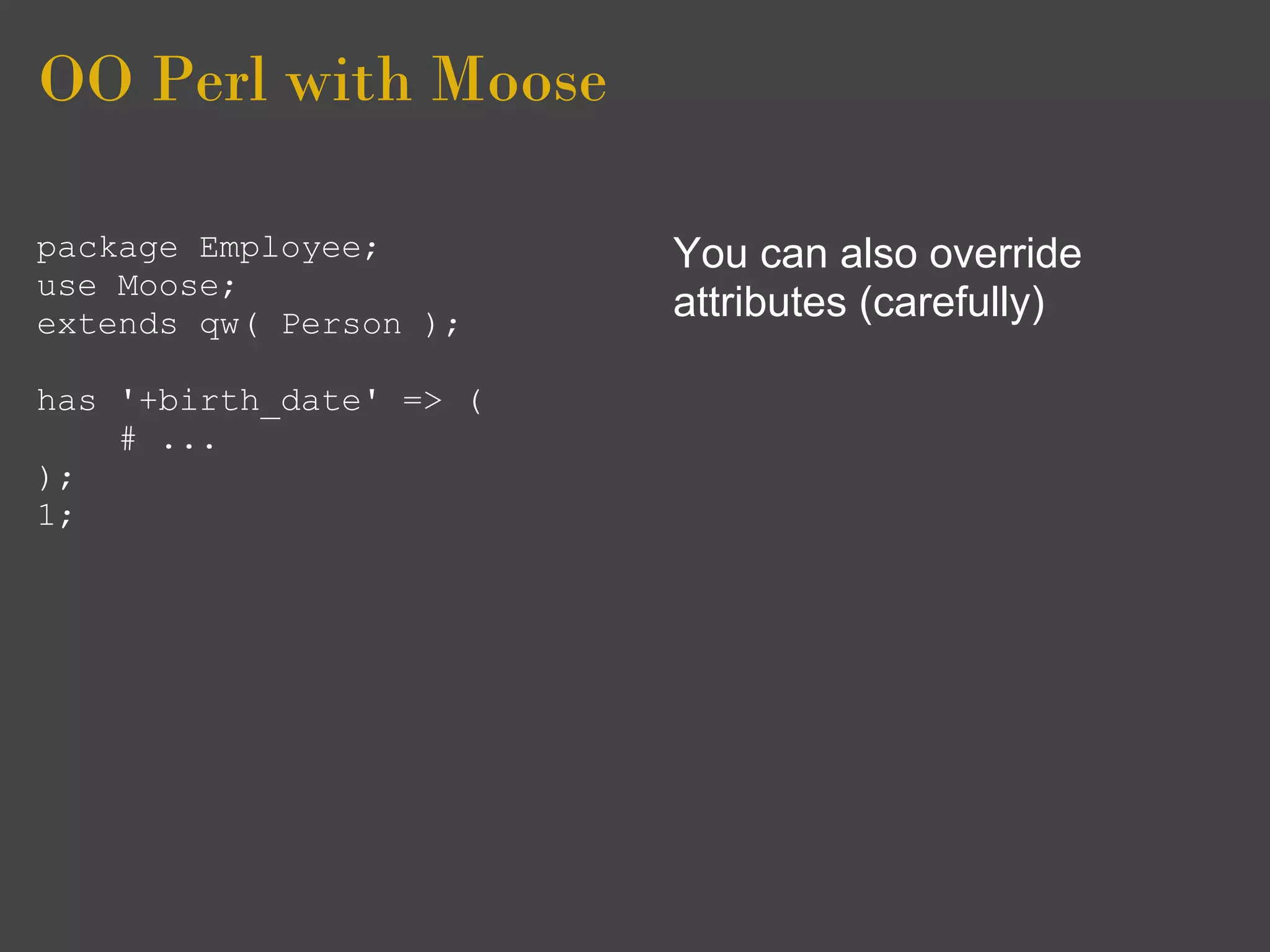 OO Perl with Moose

package Employee;        You can also override
use Moose;
extends qw( Person );
                         attributes (carefully)

has '+birth_date' => (
    # ...
);
1;
 