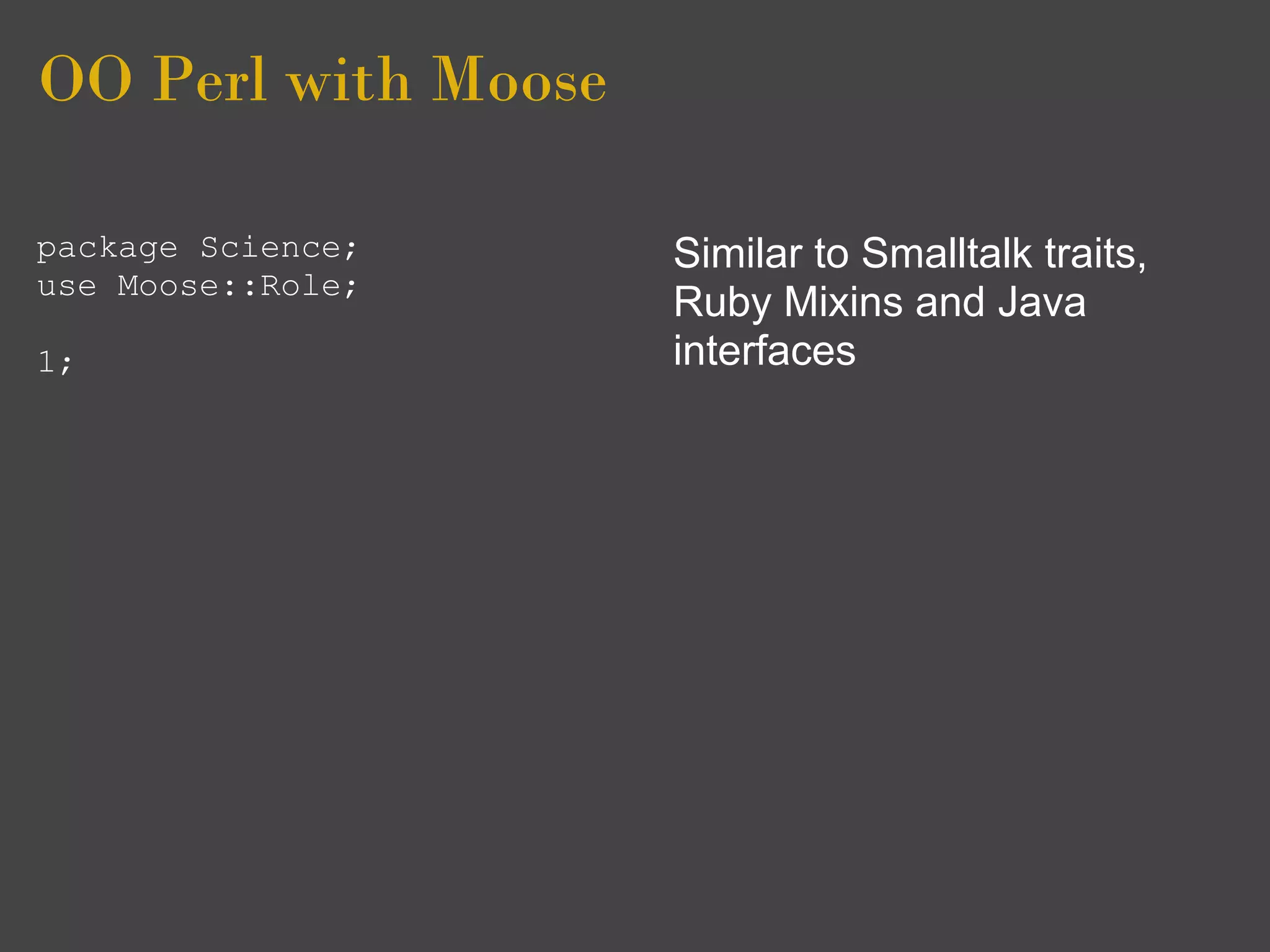 OO Perl with Moose

package Science;     Similar to Smalltalk traits,
use Moose::Role;
                     Ruby Mixins and Java
1;                   interfaces
 