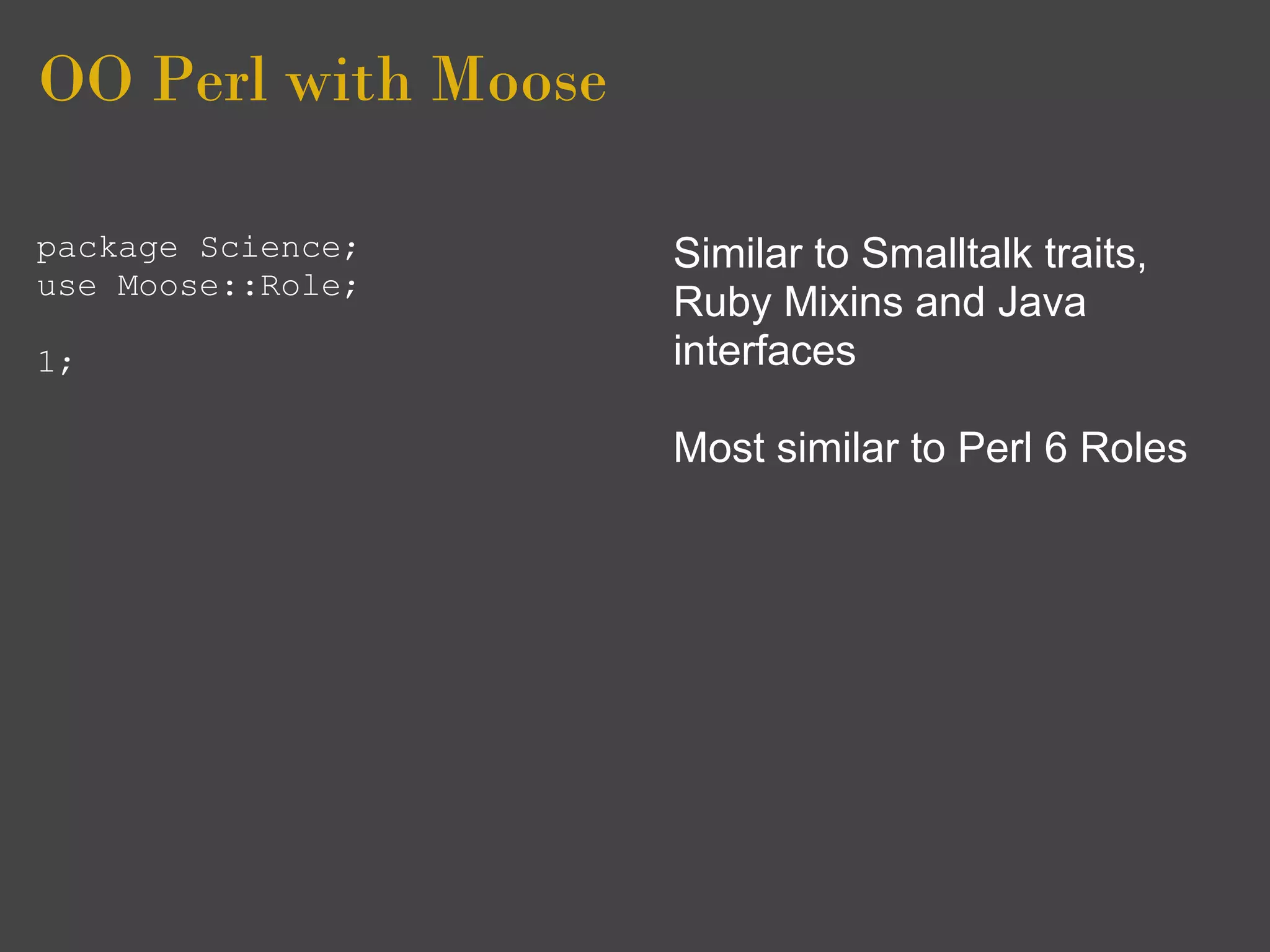 OO Perl with Moose

package Science;     Similar to Smalltalk traits,
use Moose::Role;
                     Ruby Mixins and Java
1;                   interfaces

                     Most similar to Perl 6 Roles
 