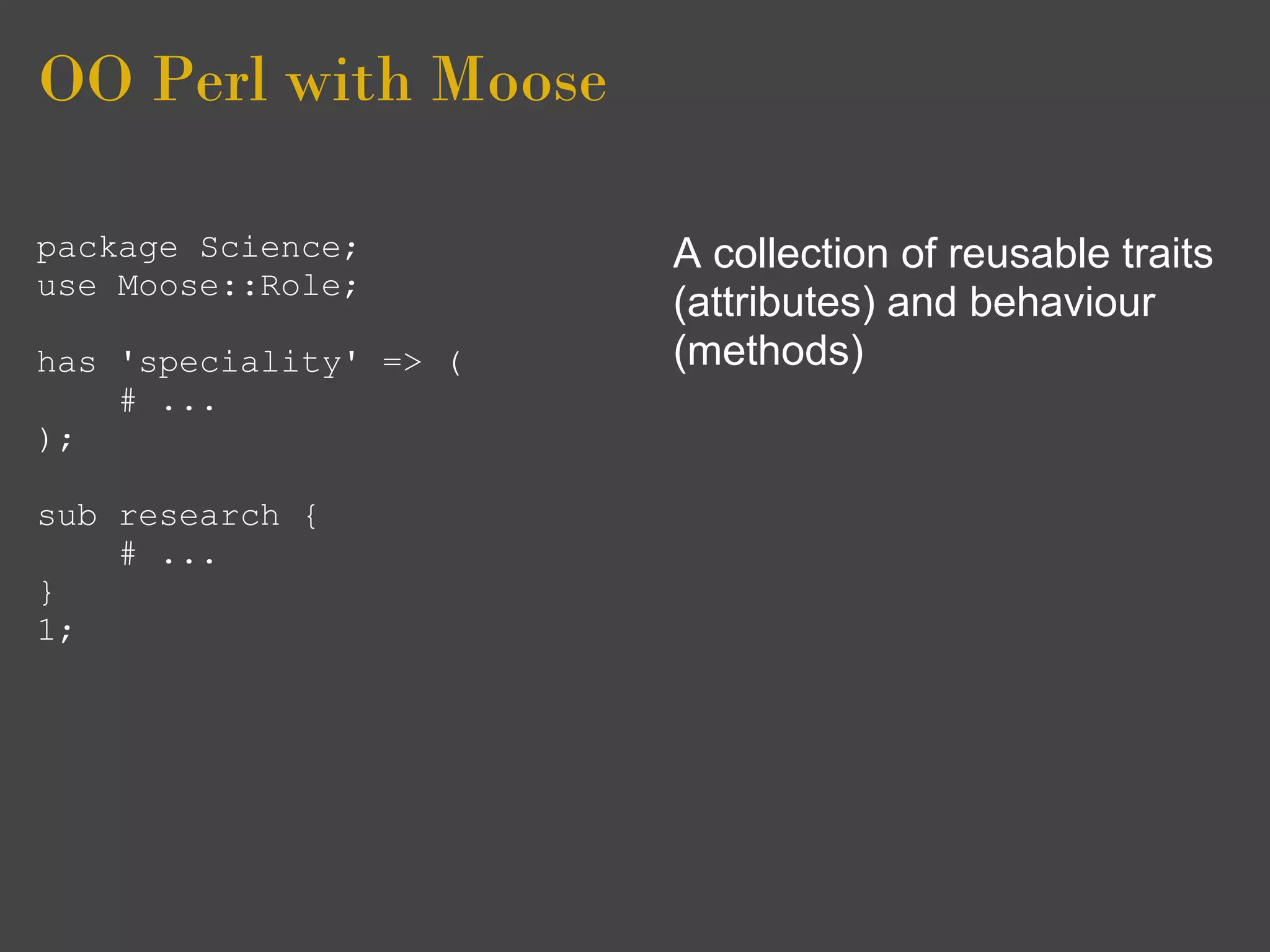 OO Perl with Moose

package Science;        A collection of reusable traits
use Moose::Role;
                        (attributes) and behaviour
has 'speciality' => (   (methods)
    # ...
);

sub research {
    # ...
}
1;
 