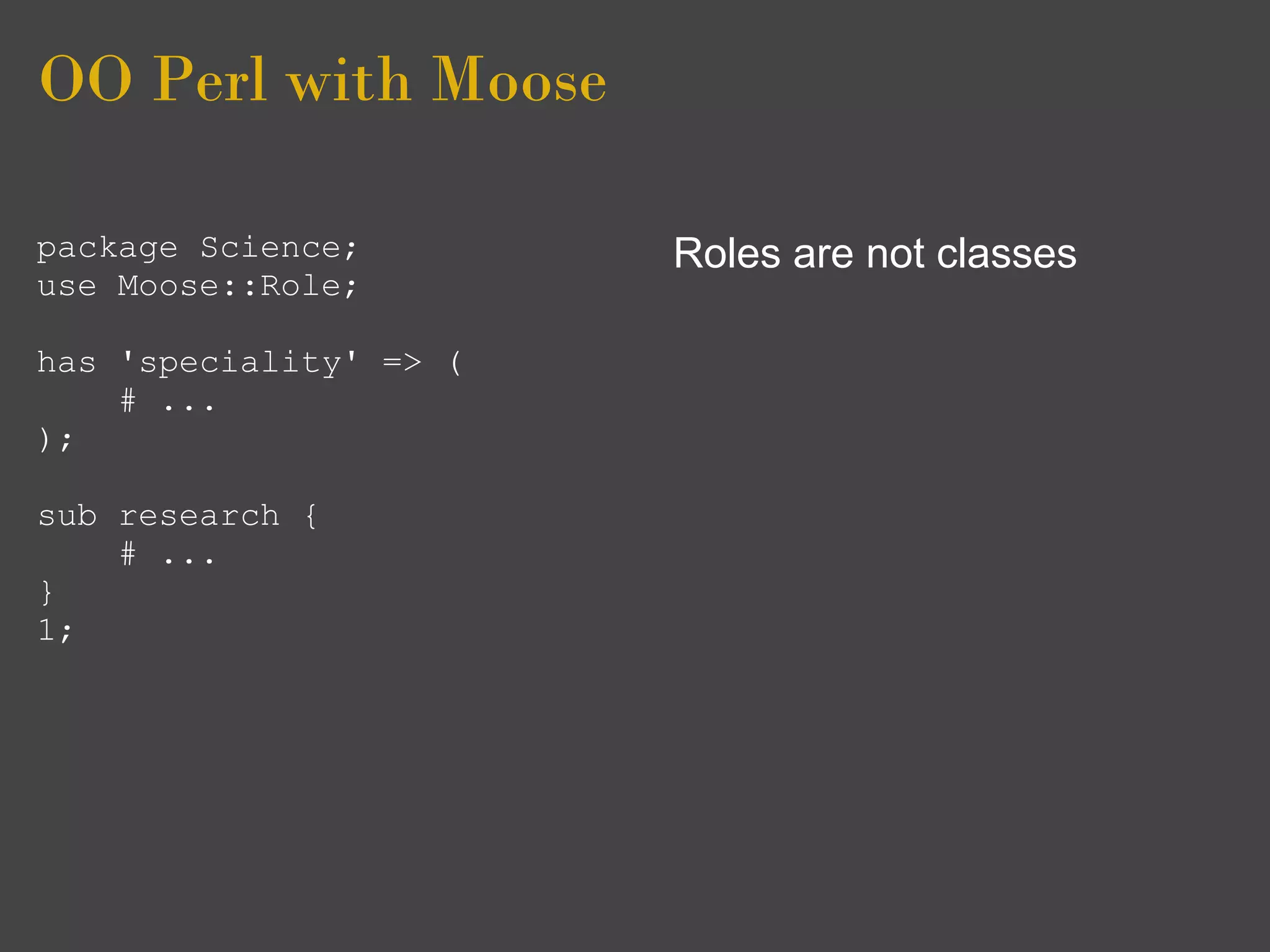 OO Perl with Moose

package Science;        Roles are not classes
use Moose::Role;

has 'speciality' => (
    # ...
);

sub research {
    # ...
}
1;
 