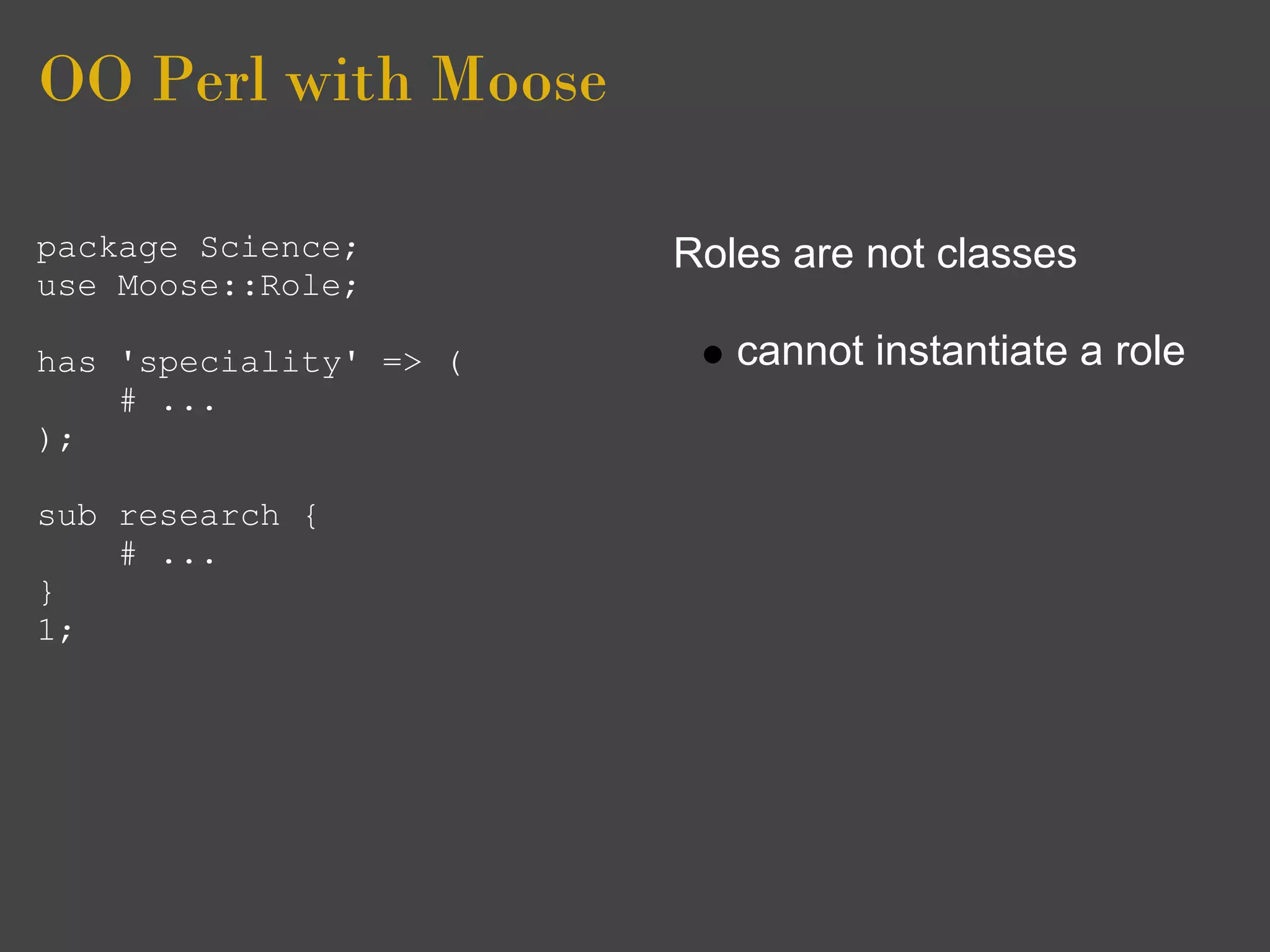 OO Perl with Moose

package Science;        Roles are not classes
use Moose::Role;

has 'speciality' => (      cannot instantiate a role
    # ...
);

sub research {
    # ...
}
1;
 