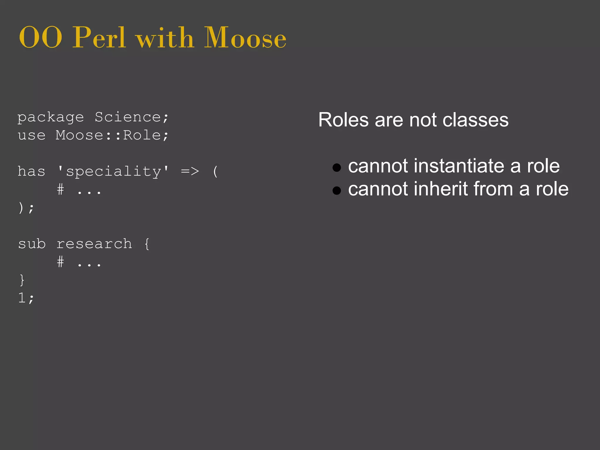 OO Perl with Moose

package Science;        Roles are not classes
use Moose::Role;

has 'speciality' => (      cannot instantiate a role
    # ...                  cannot inherit from a role
);

sub research {
    # ...
}
1;
 