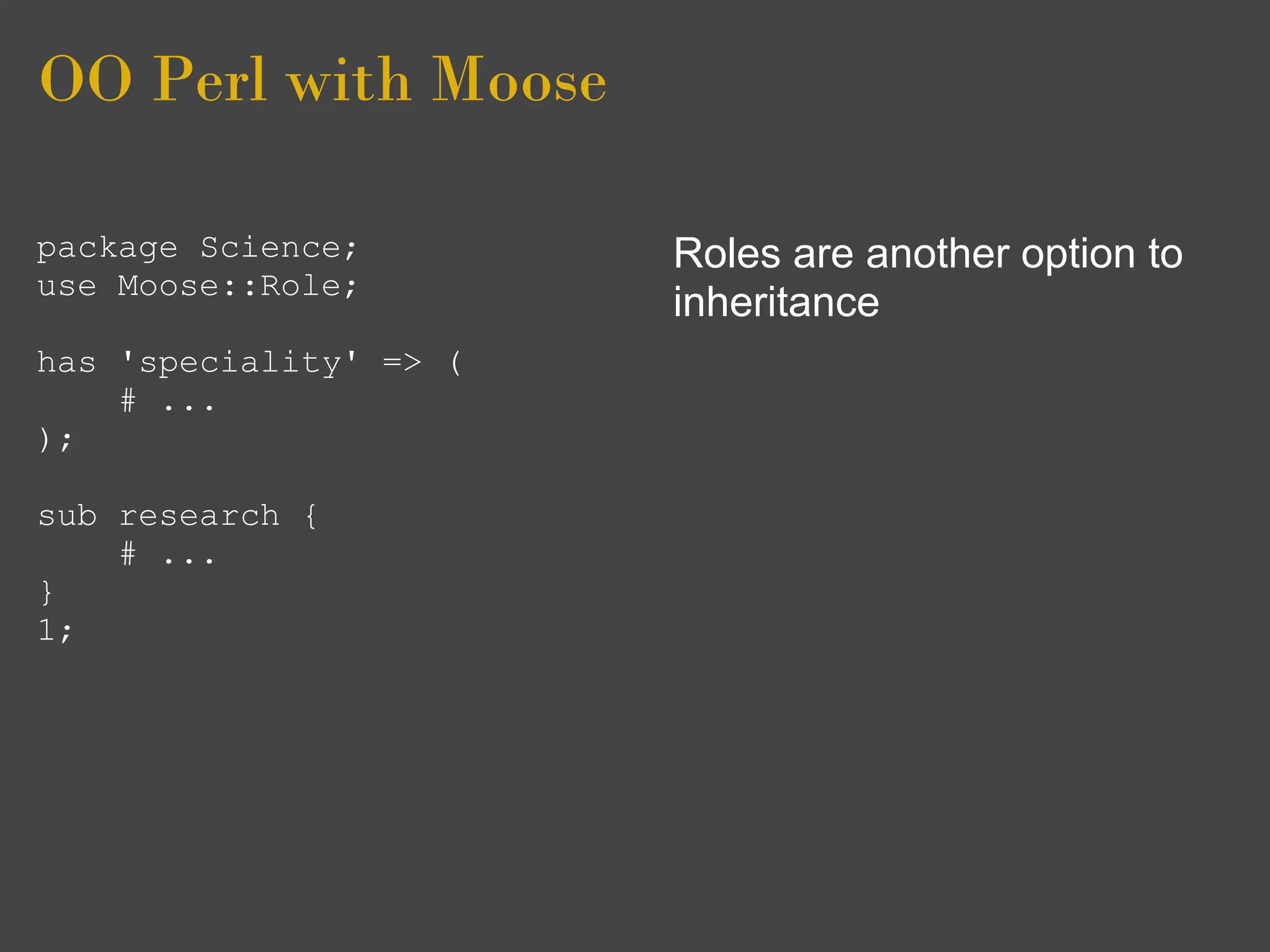 OO Perl with Moose

package Science;        Roles are another option to
use Moose::Role;
                        inheritance
has 'speciality' => (
    # ...
);

sub research {
    # ...
}
1;
 