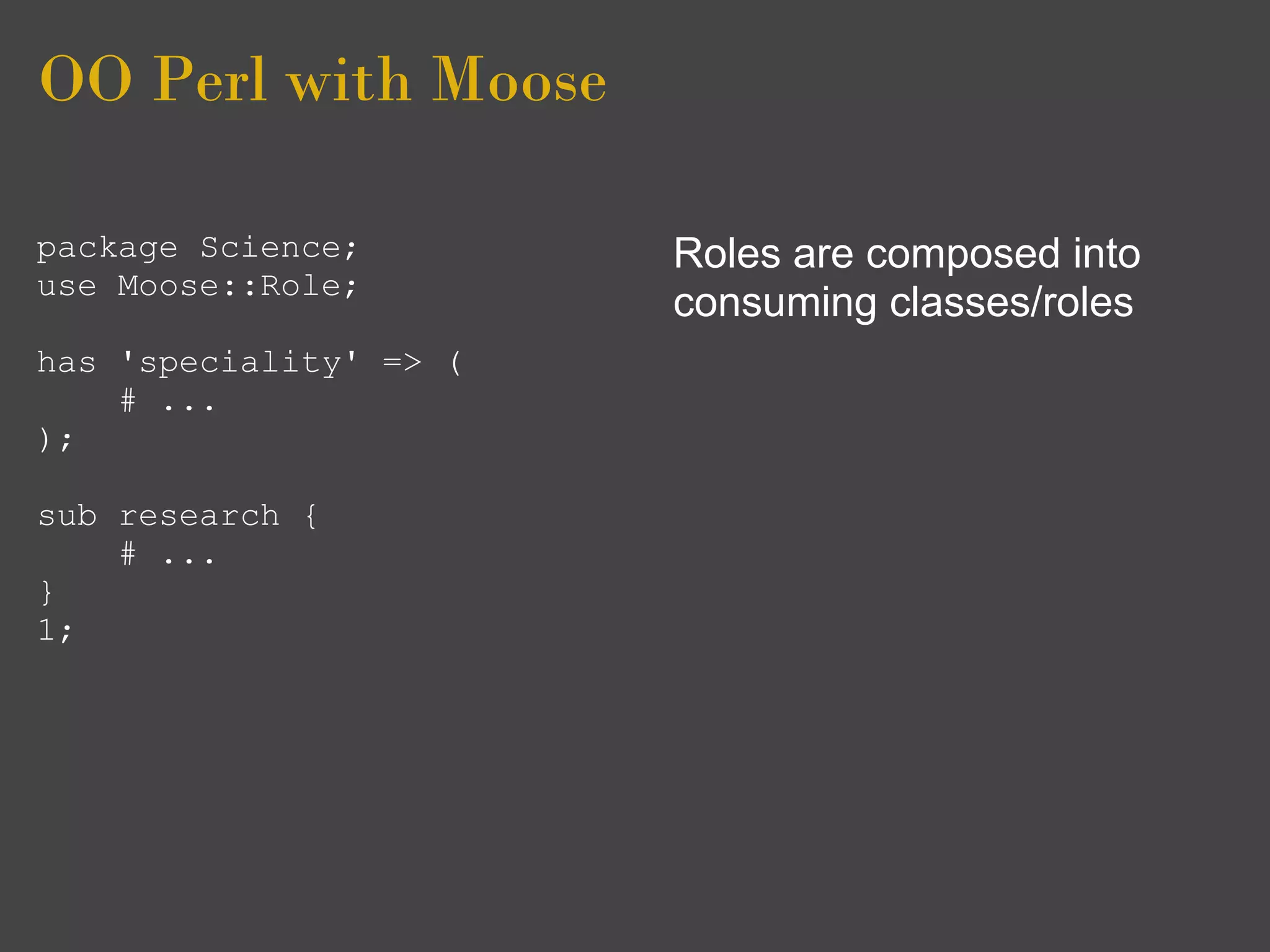 OO Perl with Moose

package Science;        Roles are composed into
use Moose::Role;
                        consuming classes/roles
has 'speciality' => (
    # ...
);

sub research {
    # ...
}
1;
 