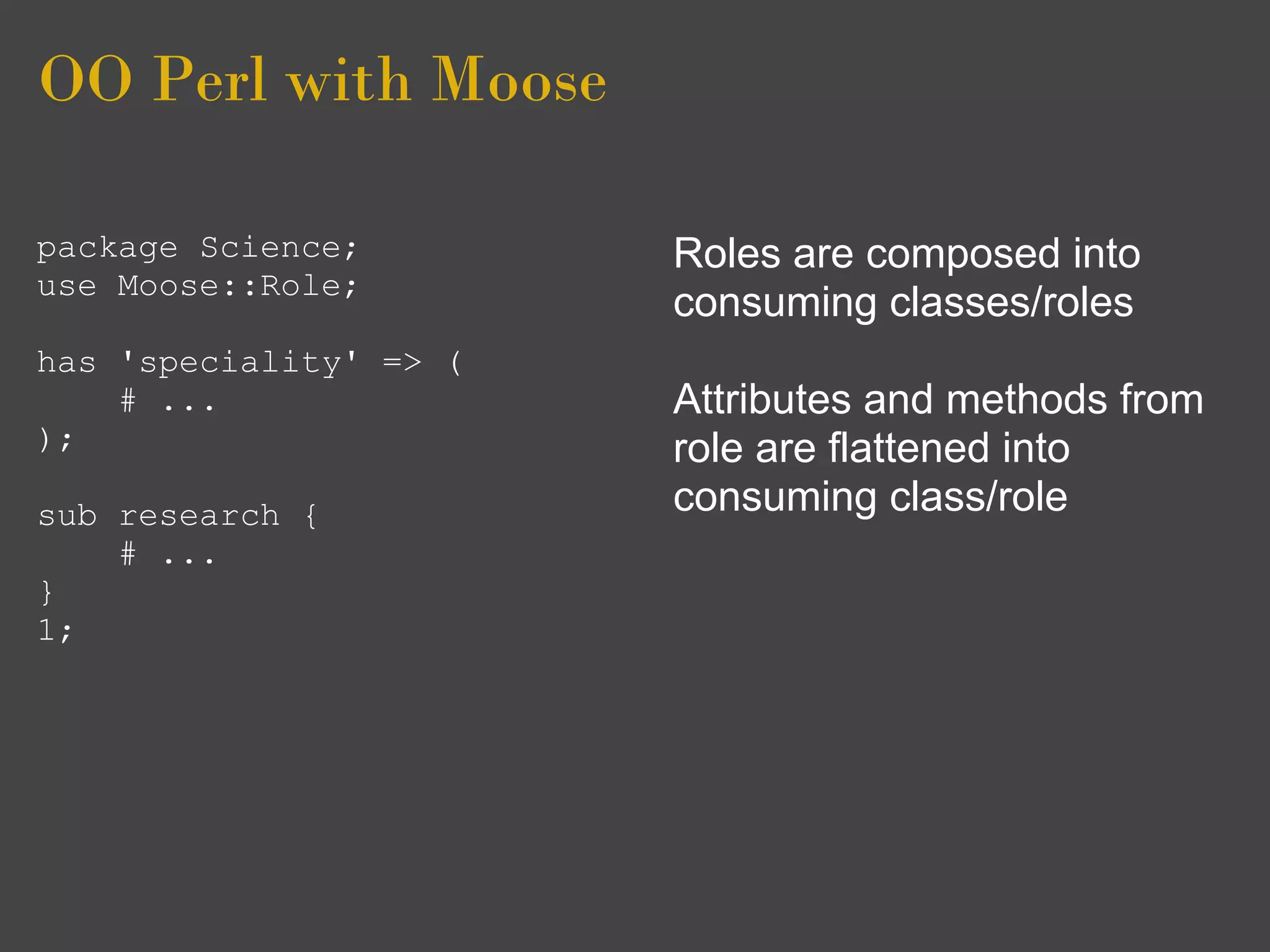 OO Perl with Moose

package Science;        Roles are composed into
use Moose::Role;
                        consuming classes/roles
has 'speciality' => (
    # ...               Attributes and methods from
);                      role are flattened into
sub research {          consuming class/role
    # ...
}
1;
 